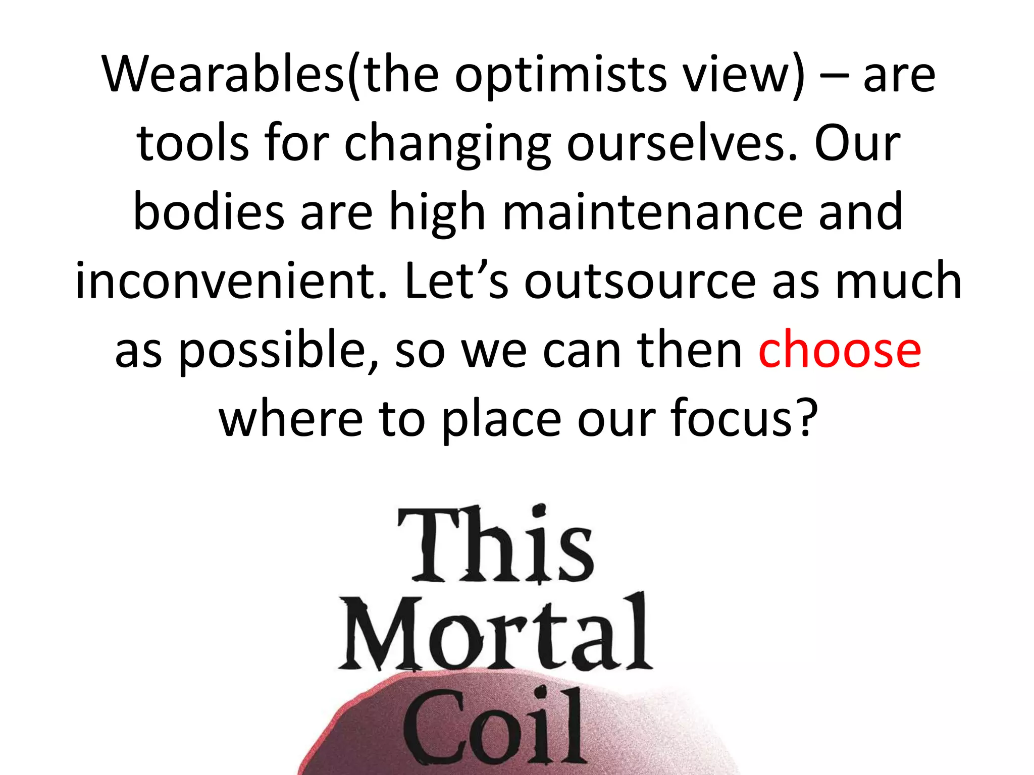 Wearables(the optimists view) – are 
tools for changing ourselves. Our 
bodies are high maintenance and 
inconvenient. Let’s outsource as much 
as possible, so we can then choose 
where to place our focus? 
 