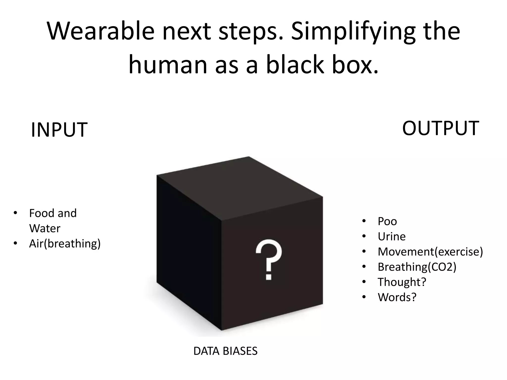 Wearable next steps. Simplifying the 
human as a black box. 
INPUT OUTPUT 
• Poo 
• Urine 
• Movement(exercise) 
• Breathing(CO2) 
• Thought? 
• Words? 
• Food and 
Water 
• Air(breathing) 
DATA BIASES 
 