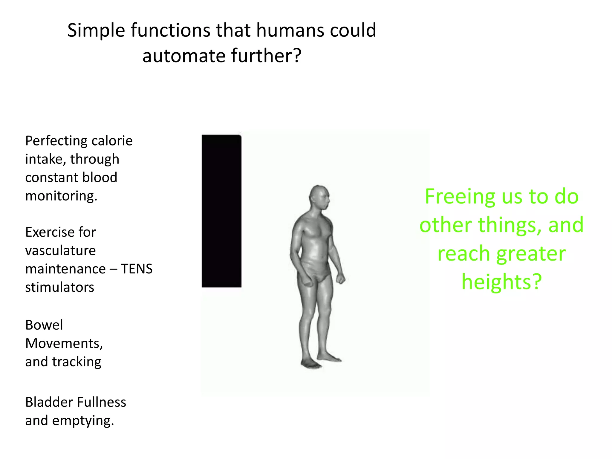 Simple functions that humans could 
automate further? 
Perfecting calorie 
intake, through 
constant blood 
monitoring. Freeing us to do 
Exercise for 
vasculature 
maintenance – TENS 
stimulators 
Bowel 
Movements, 
and tracking 
Bladder Fullness 
and emptying. 
other things, and 
reach greater 
heights? 
 