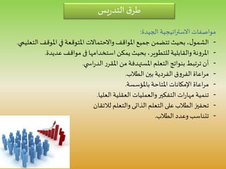 ‫يس‬‫ر‬‫التد‬ ‫ق‬‫طر‬
‫الجيدة‬ ‫اتيجية‬‫ر‬‫االست‬ ‫مواصفات‬:
-‫ا‬ ‫املوقف‬ ‫في‬ ‫املتوقعة‬ ‫واالحتماالت‬‫املواقف‬ ‫جميع‬ ‫تتضمن‬ ‫بحيث‬ ،‫ل‬‫الشمو‬‫لتعليمي‬.
-‫استخدامها‬ ‫يمكن‬ ‫بحيث‬ ،‫للتطوير‬ ‫والقابلية‬‫نة‬‫و‬‫املر‬‫فى‬‫عديدة‬ ‫مواقف‬.
-‫ي‬ ‫اس‬‫ر‬‫الد‬ ‫ر‬‫املقر‬ ‫من‬ ‫املستهدفة‬ ‫التعلم‬ ‫بنواتج‬ ‫ترتبط‬ ‫أن‬.
-‫الطالب‬ ‫بين‬ ‫الفردية‬ ‫ق‬‫و‬‫الفر‬ ‫اعاة‬‫ر‬‫م‬.
-‫باملؤسسة‬ ‫املتاحة‬ ‫اإلمكانات‬ ‫اعاة‬‫ر‬‫م‬.
-‫العليا‬ ‫العقلية‬ ‫والعمليات‬‫التفكير‬ ‫ات‬‫ر‬‫مها‬ ‫تنمية‬.
-‫التعلم‬ ‫على‬‫الطالب‬ ‫تحفيز‬‫الذاتى‬‫والتعلم‬‫لالتقان‬
-‫الطالب‬ ‫وعدد‬ ‫تتناسب‬.
 