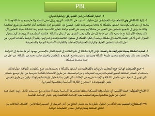 PBL
1-‫باملنهاج‬‫تباطها‬‫ر‬‫ا‬ ‫وفق‬‫املعلم‬ ‫قبل‬ ‫من‬‫املشكلة‬‫اختيار‬.
2-‫املتعلم‬‫وعي‬ ‫في‬‫املشكلة‬‫ة‬‫ر‬‫إثا‬:‫ب‬ ‫ه‬‫ر‬‫وإشعا‬ ‫املتعلم‬ ‫تحفي‬ ‫إلى‬ ‫يؤدي‬ ‫التي‬‫املشكالت‬ ‫حل‬ ‫أسلوب‬‫خطوات‬ ‫اولى‬‫هي‬ ‫الخطوة‬‫فهذه‬‫ما‬ ‫وهذا‬‫مشكلة‬ ‫وجود‬
‫املقرر‬‫بموضوعات‬‫عالقة‬‫له‬‫باملشكلة‬ ‫الشعور‬ ‫هذا‬‫ن‬‫يكو‬ ‫وقد‬ ‫حلها‬ ‫إلى‬‫يدفعه‬.‫التالم‬ ‫أمام‬ ‫املشكالت‬ ‫ة‬‫ر‬‫إثا‬ ‫هو‬ ‫املعلم‬ ‫ر‬‫دو‬ ‫فيصبح‬‫املناقشة‬ ‫طريق‬ ‫عن‬ ‫يذ‬.
‫مشكالتهم‬ ‫عن‬ ‫التعبير‬ ‫على‬ ‫املتعلمين‬ ‫تشجيع‬ ‫إلى‬ ‫يؤدي‬ ‫ما‬ ‫وذلك‬.‫املش‬ ‫بط‬‫ر‬ ‫فيتم‬ ،‫األساسية‬‫املعايير‬‫اعاة‬‫ر‬‫م‬ ‫املعلم‬‫على‬ ‫يجب‬‫ألن‬ ‫املتعلمين‬ ‫بحياة‬ ‫كلة‬
‫حل‬‫إلى‬ ‫حاجة‬‫من‬ ‫ذلك‬ ‫يعنيه‬ ‫ما‬ ‫مع‬ ‫ة‬‫ر‬‫إثا‬‫أكثر‬‫يجعله‬ ‫ذلك‬.‫يجب‬ ‫ولكن‬‫التفربق‬‫واملشكلة‬‫السؤال‬ ‫بين‬.‫يع‬ ‫الذي‬ ‫هو‬ ‫الفطن‬ ‫فاملعلم‬‫ل‬‫يحو‬‫كيف‬ ‫رف‬
‫مشكلة‬ ‫إلى‬ ‫تالميذه‬ ‫اهتمام‬ ‫يثير‬ ‫ال‬ ‫الذي‬ ‫السؤال‬.‫اتهم‬‫ر‬‫قد‬ ‫وتتحدى‬ ‫التالميذ‬‫ى‬‫مستو‬ ‫في‬‫املشكلة‬‫ن‬‫تكو‬ ‫أن‬ ‫ويجب‬:‫ترت‬ ‫أن‬‫وعليها‬‫من‬ ،‫س‬‫ر‬‫الد‬ ‫بأهداف‬ ‫بط‬
‫العقلية‬ ‫ات‬‫ر‬‫واملها‬ ‫ف‬‫ر‬‫املعا‬ ‫املتعلمين‬‫إكساب‬ ‫أجل‬‫واإلتجاهات‬‫واملستعرضة‬ ‫النوعية‬ ‫األساسية‬ ‫والكفايات‬.
3-‫واضحة‬ ‫ابعادها‬‫تظهر‬ ‫بحيث‬‫املشكلة‬‫تحديد‬:‫م‬ ‫أمر‬‫بوجود‬‫باإلحساس‬ ‫تتمثل‬‫نتيجة‬ ‫إلى‬‫الطالب‬ ‫دفع‬ ‫إلى‬‫املشكلة‬ ‫ة‬‫ر‬‫إثا‬ ‫تؤدي‬‫اسة‬‫ر‬‫الد‬ ‫إلى‬‫بحاجة‬‫ا‬
‫والبحث‬.‫وصياغتها‬‫املشكلة‬ ‫طبيعة‬ ‫بتحديد‬ ‫املعلم‬ ‫يقوم‬ ‫ذلك‬ ‫بعد‬‫باسلوب‬‫ن‬‫املتعلمو‬ ‫و‬ ‫فيقوم‬،‫واضح‬‫بإختيار‬‫ا‬ ‫من‬‫محدد‬ ‫جانب‬‫عن‬ ‫أجل‬ ‫من‬،‫ملشكلة‬
‫للمشكلة‬‫محددة‬ ‫إجابة‬.
4-‫واملقابالت‬‫ات‬‫ر‬‫والزيا‬‫ب‬‫ر‬‫والتجا‬‫املراجع‬ ‫اي‬ ‫املعلومات‬‫جمع‬:‫ح‬‫املتوافرة‬‫املعلومات‬ ‫جمع‬ ‫يتم‬ ‫تحديدها‬‫و‬‫باملشكلة‬ ‫الشعور‬ ‫بعد‬‫وذلك‬‫ولها‬
‫بإستخدام‬‫سي‬‫ر‬‫املد‬ ‫باملكتبة‬ ‫االستعانة‬ ‫طريق‬‫عن‬،‫تصنيفه‬‫ثم‬‫من‬ ‫و‬‫املعلومات‬ ‫وتبويب‬‫املعلومات‬ ‫لجميع‬ ‫املختلفة‬ ‫املصادر‬‫املصادر‬ ‫توسيع‬ ‫أجل‬ ‫من‬ ‫ة‬
‫يك‬ ‫وذلك‬‫ملعالجتها‬ ‫اولية‬‫ل‬‫حلو‬ ‫بمثابة‬‫ن‬‫تكو‬ ‫التي‬‫اإلمكانات‬ ‫بعض‬‫على‬‫اإلضاءة‬‫و‬‫املشكلة‬‫مفاصل‬ ‫على‬ ‫التعرف‬ ‫إلى‬ ‫تؤدي‬ ‫التي‬‫تلخيص‬‫طريق‬‫عن‬‫ن‬‫و‬
‫و‬‫املوضوعات‬ ‫بعض‬‫اج‬‫ر‬‫ااستخ‬‫ية‬‫ر‬‫الضرو‬ ‫ومفاهيمها‬ ‫األساسية‬ ‫ها‬‫ر‬‫افكا‬.
5-‫األنسب‬‫واختيار‬‫ل‬‫الحلو‬‫اقتراح‬:،‫املادة‬ ‫اساسيات‬‫مع‬ ‫ض‬‫ر‬‫تتعا‬‫ال‬ ‫بحيث‬ ‫األساسية‬ ‫بعناصرها‬‫متعلقة‬ ‫للمشكلة‬‫مؤقتة‬ ‫ل‬‫حلو‬ ‫أي‬‫ويتم‬‫إختبار‬‫هذه‬
‫ويتم‬ ‫املتناقضة‬‫اإلجابات‬‫معها‬ ‫تستبعد‬‫بطريقة‬‫مناقشتها‬ ‫طريق‬‫عن‬ ‫ل‬‫الحلو‬‫إختيار‬‫املناسبة‬ ‫اإلجابات‬.
6–‫اإلستنتاج‬‫والتعميم‬:‫التعميم‬ ‫إلى‬ ‫التوصل‬‫أجل‬‫من‬ ‫النتائج‬ ‫تحليل‬ ‫يتم‬‫املطروحة‬ ‫ل‬‫الحلو‬‫من‬ ‫التأكد‬‫بعد‬‫إنطالقا‬‫من‬‫اكتش‬‫بين‬ ‫العالقات‬‫اف‬
‫النهائية‬ ‫التعليمات‬ ‫إصدار‬ ‫قبل‬‫نتها‬‫ر‬‫ومقا‬ ‫املختلفة‬ ‫النتائج‬.
 