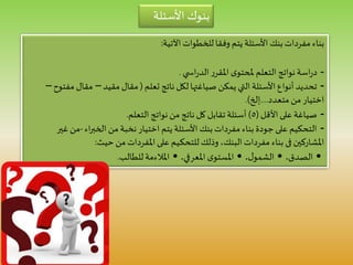 ‫اآلتية‬ ‫للخطوات‬‫وفقا‬ ‫يتم‬ ‫األسئلة‬ ‫بنك‬‫مفردات‬ ‫بناء‬:
-‫ي‬ ‫اس‬‫ر‬‫الد‬‫ر‬‫املقر‬ ‫ى‬‫ملحتو‬ ‫التعلم‬ ‫نواتج‬‫اسة‬‫ر‬‫د‬.
-‫تعلم‬ ‫ناتج‬ ‫لكل‬‫صياغتها‬ ‫يمكن‬ ‫التي‬ ‫األسئلة‬ ‫أنواع‬ ‫تحديد‬(‫مقيد‬ ‫مقال‬–‫م‬ ‫مقال‬‫فتوح‬–
‫متعدد‬ ‫من‬ ‫اختيار‬....‫إلخ‬.)
-‫األقل‬‫على‬‫صياغة‬(٥)‫التعلم‬ ‫نواتج‬‫من‬ ‫ناتج‬‫كل‬ ‫تقابل‬‫أسئلة‬.
-‫اء‬‫ر‬‫الخب‬ ‫من‬ ‫نخبة‬ ‫اختيار‬ ‫يتم‬ ‫األسئلة‬ ‫بنك‬‫مفردات‬ ‫بناء‬ ‫جودة‬‫على‬ ‫التحكيم‬-‫غ‬ ‫من‬‫ير‬
‫املشاركين‬‫فى‬‫حيث‬ ‫من‬‫املفردات‬ ‫على‬ ‫ـيم‬‫ك‬‫للتح‬‫وذلك‬ ،‫البنك‬‫مفردات‬ ‫بناء‬:
•‫الصدق‬.•‫ل‬‫الشمو‬.•‫املعرفي‬ ‫ى‬‫املستو‬.•‫للطالب‬‫املالءمة‬.
‫األسئلة‬ ‫بنوك‬
 