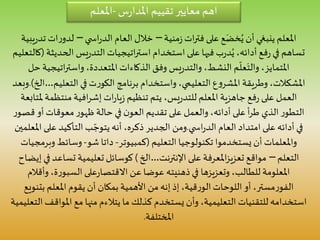 ‫س‬‫ر‬‫املدا‬ ‫تقييم‬ ‫معايير‬ ‫اهم‬-‫املعلم‬
‫منية‬‫ز‬‫ات‬‫ر‬‫فت‬ ‫على‬ ‫ع‬َ‫خض‬ُ‫ي‬ ‫أن‬ ‫ينبغي‬ ‫املعلم‬–‫ي‬ ‫اس‬‫ر‬‫الد‬ ‫العام‬ ‫خالل‬–‫ت‬ ‫ات‬‫ر‬‫لدو‬‫يبية‬‫ر‬‫د‬
‫الح‬ ‫يس‬‫ر‬‫التد‬ ‫اتيجيات‬‫ر‬‫است‬ ‫استخدام‬ ‫على‬ ‫فيها‬ ‫ب‬‫ر‬‫د‬ُ‫ي‬ ،‫أدائه‬ ‫فع‬‫ر‬ ‫في‬ ‫تساهم‬‫ديثة‬(‫كالتعليم‬
‫وفق‬ ‫يس‬‫ر‬‫والتد‬ ،‫النشط‬ ‫م‬
ّ
‫عل‬َ‫والت‬ ،‫املتمايز‬‫الذكاءات‬‫اتيج‬‫ر‬‫واست‬ ،‫املتعددة‬‫حل‬ ‫ية‬
‫برنامج‬ ‫واستخدام‬ ،‫التعليمي‬ ‫ع‬‫و‬‫املشر‬ ‫وطريقة‬،‫املشكالت‬‫ت‬‫ر‬‫الكو‬‫التعل‬ ‫في‬‫يم‬…‫الخ‬.)‫وبعد‬
‫ات‬‫ر‬‫يا‬‫ز‬ ‫تنظيم‬ ‫يتم‬ ،‫يس‬‫ر‬‫للتد‬ ‫املعلم‬ ‫جاهزية‬ ‫فع‬‫ر‬ ‫على‬ ‫العمل‬‫افية‬‫ر‬‫إش‬‫منتظم‬‫ملتابعة‬ ‫ة‬
‫ق‬ ‫أو‬ ‫معوقات‬‫ر‬‫ظهو‬ ‫حالة‬ ‫في‬ ‫ن‬‫العو‬ ‫تقديم‬ ‫على‬ ‫والعمل‬،‫أدائه‬ ‫على‬ ‫أ‬‫ر‬‫ط‬ ‫الذي‬ ‫ر‬‫التطو‬‫ر‬‫صو‬
‫العام‬ ‫امتداد‬ ‫على‬ ‫أدائه‬ ‫في‬‫ي‬ ‫اس‬‫ر‬‫الد‬.‫ومن‬‫على‬ ‫التأكيد‬ ‫ب‬ ّ‫يتوج‬ ‫أنه‬ ،‫ذكره‬ ‫الجدير‬‫املعلمين‬
‫التعليم‬ ‫تكنولوجيا‬ ‫يستخدموا‬ ‫أن‬ ‫واملعلمات‬(‫كمبيوتر‬-‫داتا‬‫شو‬-‫وب‬ ‫وسائط‬‫رمجيات‬
‫التعلم‬–‫مواقع‬‫املعرفة‬‫ز‬‫تعزي‬‫اإلنترنت‬ ‫على‬…‫الخ‬)‫تساعد‬ ‫تعليمية‬ ‫كوسائل‬‫إيضاح‬ ‫في‬
‫في‬ ‫وتعزيزها‬ ،‫للطالب‬ ‫املعلومة‬‫ذهنيته‬‫عن‬ ‫عوضا‬‫على‬‫ر‬‫االقتصا‬‫وأق‬ ،‫ة‬‫ر‬‫السبو‬‫الم‬
‫مستر‬‫ر‬‫الفو‬‫بتن‬ ‫املعلم‬ ‫يقوم‬ ‫أن‬ ‫بمكان‬ ‫األهمية‬ ‫من‬‫إنه‬ ‫إذ‬ ،‫قية‬‫ر‬‫الو‬ ‫اللوحات‬ ‫أو‬ ،‫ويع‬
‫املواق‬ ‫مع‬ ‫منها‬ ‫يتالءم‬ ‫ما‬ ‫كذلك‬ ‫يستخدم‬ ‫وأن‬ ،‫التعليمية‬ ‫للتقنيات‬ ‫استخدامه‬‫التعليمية‬ ‫ف‬
‫املختلفة‬.
 