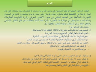 ‫املعلم‬
‫انبثقت‬‫المعايير‬‫المهنية‬‫الوطنية‬‫للمعلمين‬‫في‬‫بعض‬‫الدول‬‫من‬«‫مبادرة‬‫التعليم‬‫لمرحلة‬‫ج‬‫ديدة‬»‫التي‬‫تعد‬
‫ا‬ً‫إنجاز‬‫ا‬ً‫ي‬‫نوع‬‫في‬‫التخطيط‬‫لتعليم‬‫وتعلم‬‫واعدين‬‫يقومان‬‫على‬‫أسس‬‫تربوية‬،‫معاصرة‬‫تأخ‬‫ذ‬‫في‬‫الحسبان‬
‫التطورات‬‫المتالحقة‬‫على‬‫الصعيد‬‫العالمي‬‫في‬‫ضوء‬‫االنفجار‬‫المعرفي‬‫وثورة‬‫تكنولوجيا‬‫الم‬‫علومات‬
،‫واالتصاالت‬‫مما‬‫يجعل‬‫من‬‫مواكبة‬‫هذه‬‫التطورات‬‫ا‬ً‫أمر‬‫ا‬ً‫ح‬‫مل‬‫لألخذ‬‫بالطالب‬‫نحو‬‫آفاق‬‫التفكير‬‫ا‬‫إلبداعي‬
‫والتفكير‬‫الناقد‬‫وحل‬‫المشكالت‬(‫هيئة‬،‫التعليم‬2007،7).
‫وتتمثل‬‫هذه‬‫المعايير‬‫في‬:
1-‫تصميم‬‫خبرات‬‫تعلم‬‫تتسم‬‫بالمرونة‬‫واالبتكار‬‫للطلبة‬‫ًا‬‫د‬‫أفرا‬‫وجماعات‬:
-‫تحديد‬‫أهداف‬‫تعلم‬‫تعكس‬‫المناهج‬‫وسياسات‬‫المدرسة‬.
-‫دمج‬‫المعلومات‬‫الخاصة‬‫بالطلبة‬‫في‬‫عملية‬‫تصميم‬‫الخبرات‬‫التعلمية‬.
-‫مراعاة‬‫الطلبة‬‫ذوي‬‫المتطلبات‬‫التعليمية‬‫الخاصة‬‫عند‬‫تصميم‬‫خبرات‬‫التعلم‬.
-‫اختيار‬‫طرائق‬‫تعليم‬‫وتعلم‬‫تتميز‬‫بالمرونة‬‫واالبتكار‬‫وتحقق‬‫أقصى‬‫قدر‬‫ممكن‬‫من‬‫التع‬‫لم‬.
-‫توظيف‬‫خبرات‬‫تعلم‬‫تتسم‬‫بالمرونة‬‫واالبتكار‬.
-‫مراجعة‬‫الخبرات‬‫التعلمية‬‫وتقييمها‬.
2-‫توظيف‬‫طرائق‬‫التعليم‬‫ومصادره‬‫التي‬‫تشرك‬‫الطلبة‬‫في‬‫تعلم‬‫فاعل‬:
-‫توظيف‬‫مجموعة‬‫متنوعة‬‫من‬‫طرائق‬‫التعليم‬‫والتعلم‬‫إلشراك‬‫الطلبة‬‫في‬‫تعلم‬‫فاعل‬.
-‫توظيف‬‫أنواع‬‫مختلفة‬‫من‬‫المصادر‬‫التعليمية‬‫تتيح‬‫للطلبة‬‫االنخراط‬‫في‬‫تعلم‬‫فاعل‬.
-‫تقييم‬‫مدى‬‫فاعلية‬‫طرائق‬‫التعليم‬‫والتعلم‬‫ومصادرهما‬.
 