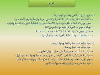 ‫املعلم‬
3-‫يز‬‫ز‬‫تع‬‫ات‬‫ر‬‫املها‬‫اللغوية‬‫واحلسابية‬‫وتطويرها‬:
-‫اجعة‬‫ر‬‫م‬‫فاحصة‬‫ات‬‫ر‬‫ملها‬‫املعلم‬‫الشخصية‬‫يف‬‫اللغتني‬‫بية‬‫ر‬‫الع‬‫ية‬‫ز‬‫واإلجنلي‬‫مله‬‫و‬‫اته‬‫ر‬‫ا‬‫احلسابية‬.
-‫حتديد‬‫ات‬‫ر‬‫مها‬‫الطالب‬‫اللغوية‬‫واحلسابية‬‫لالستفادة‬‫منها‬‫يف‬‫التخطيط‬‫ر‬‫ب‬‫للخ‬‫ات‬‫التعلمية‬‫وتنفيذها‬.
-‫توظيف‬‫ات‬‫ر‬‫املها‬‫اللغوية‬‫يف‬‫تعليم‬‫مواد‬‫يس‬‫ر‬‫التد‬‫كافة‬.
-‫تضمني‬‫تطوير‬‫ات‬‫ر‬‫املها‬‫احلسابية‬‫يف‬‫كافة‬‫التخصصات‬‫التعليمية‬.
-‫متابعة‬‫تطور‬‫ات‬‫ر‬‫مها‬‫الطلبة‬‫اللغوية‬‫واحلسابية‬‫وتقييمها‬.
4-‫هتيئة‬‫بيئات‬‫تعلم‬‫آمنة‬‫وداعمة‬‫ومثرية‬‫التحدي‬:
-‫هتيئة‬‫بيئات‬‫تعلم‬‫آمنة‬‫وداعمة‬.
-‫هتيئة‬‫بيئات‬‫تعلم‬‫تشجع‬‫الطلبة‬‫على‬‫حتمل‬‫مسؤولية‬‫تعلمهم‬.
-‫هتيئة‬‫بيئة‬‫تعلم‬‫متكن‬‫الطلبة‬‫من‬‫اط‬‫ر‬‫االخن‬‫يف‬‫ات‬‫ب‬‫خ‬‫تعلم‬‫هادفة‬‫ومثرية‬‫ال‬‫تحدي‬‫ر‬ً‫فكري‬.
-‫توفري‬‫ات‬‫ب‬‫خ‬‫تعلم‬‫تتيح‬‫للطلبة‬‫توظيف‬‫ات‬‫ر‬‫مها‬‫التفكري‬‫الناقد‬‫ات‬‫ر‬‫ومها‬‫ال‬‫تفكري‬‫العليا‬.
-‫هتيئة‬‫بيئة‬‫تعلم‬‫يتحمل‬‫فيها‬‫الطلبة‬‫مسؤولية‬‫كهم‬‫سلو‬.
 