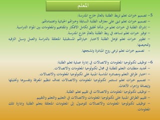 ‫املعلم‬
5-‫تصميم‬‫ات‬‫ب‬‫خ‬‫تعلم‬‫بط‬‫ر‬‫ت‬‫الطلبة‬‫ابلعامل‬‫خارج‬‫املدرسة‬:
-‫تصميم‬‫ات‬‫ب‬‫خ‬‫تعلم‬‫تبىن‬‫على‬‫معارف‬‫الطلبة‬‫السابقة‬‫اهتم‬‫ب‬‫وخ‬‫احلياتية‬‫واهتماماهت‬‫م‬.
-‫اك‬‫ر‬‫إش‬‫الطلبة‬‫يف‬‫ات‬‫ب‬‫خ‬‫تعلم‬‫من‬‫شأهنا‬‫حتقيق‬‫تكامل‬‫األفكار‬‫واملفاهيم‬‫واملعلومات‬‫ب‬‫ني‬‫املواد‬‫اسية‬‫ر‬‫الد‬.
-‫توفري‬‫ات‬‫ب‬‫خ‬‫تعلم‬‫تساعد‬‫يف‬‫بط‬‫ر‬‫الطلبة‬‫ابلعامل‬‫خارج‬‫املدرسة‬.
-‫تطوير‬‫ات‬‫ب‬‫خ‬‫تعلم‬‫تؤهل‬‫الطلبة‬‫الختبار‬‫اهتم‬‫ر‬‫خيا‬‫املستقبلية‬‫املتعلقة‬‫اس‬‫ر‬‫ابلد‬‫ة‬‫والعمل‬‫وسبل‬‫الرتفيه‬
‫ومتحيصها‬.
-‫تصميم‬‫ات‬‫ب‬‫خ‬‫تعلم‬‫ترعى‬‫روح‬‫املبادرة‬‫وتشجعها‬.
6-‫توظيف‬‫تكنولوجيا‬‫املعلومات‬‫واالتصاالت‬‫يف‬‫إدارة‬‫عملية‬‫تعلم‬‫الطلبة‬:
-‫حتديد‬‫متطلبات‬‫التعلم‬‫للطلبة‬‫يف‬‫جمال‬‫تكنولوجيا‬‫املعلومات‬‫واالتصاالت‬.
-‫اختيار‬‫ائق‬‫ر‬‫ط‬‫التعلم‬‫ومصادره‬‫املناسبة‬‫املبنية‬‫على‬‫تكنولوجيا‬‫املعلومات‬‫واالتصاالت‬.
-‫تصميم‬‫ات‬‫ب‬‫خ‬‫تعلم‬‫تستثمر‬‫تكنولوجيا‬‫املعلومات‬‫واالتصاالت‬‫هبدف‬‫تنظيم‬‫املعرف‬‫ة‬‫وتفسريها‬‫وحتليلها‬
‫وإيصاهلا‬‫اء‬‫ر‬‫وإج‬‫األحباث‬.
-‫توظيف‬‫تكنولوجيا‬‫املعلومات‬‫واالتصاالت‬‫يف‬‫تقييم‬‫تعلم‬‫الطلبة‬.
-‫تقييم‬‫ائق‬‫ر‬‫الط‬‫املبنية‬‫على‬‫تكنولوجيا‬‫املعلومات‬‫واالتصاالت‬‫يف‬‫التعليم‬‫والتعلم‬‫والتقييم‬.
-‫توظيف‬‫تكنولوجيا‬‫املعلومات‬‫واالتصاالت‬‫للوصول‬‫إىل‬‫املعلومات‬‫املتعلقة‬‫بتعلم‬‫ال‬‫طلبة‬‫وإدارة‬‫تلك‬
‫املعلومات‬.
 