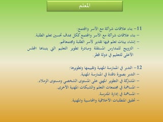 ‫املعلم‬
11-‫بناء‬‫عالقات‬‫اكة‬‫ر‬‫ش‬‫مع‬‫األسر‬‫واجملتمع‬:
-‫بناء‬‫عالقات‬‫اكة‬‫ر‬‫ش‬‫مع‬‫األسر‬‫واجملتمع‬‫ككل‬‫هبدف‬‫حتسني‬‫تع‬‫لم‬‫الطلبة‬.
-‫إنشاء‬‫بيئات‬‫تعلم‬‫فيها‬‫تقدير‬‫ألسر‬‫الطلبة‬‫وجمتمعاهتم‬.
-‫الرتويج‬‫للمدارس‬‫املستقلة‬‫ومبادرة‬‫تطوير‬‫التعليم‬‫اليت‬‫ي‬‫تبناها‬‫اجمللس‬
‫األعلى‬‫للتعليم‬‫يف‬‫دولة‬‫قطر‬.
12-‫التدبر‬‫يف‬‫املمارسة‬‫املهنية‬‫وتقييمها‬‫وتطويرها‬:
-‫التدبر‬‫بصورة‬‫انقدة‬‫يف‬‫املمارسة‬‫املهنية‬.
-‫كة‬‫املشار‬‫يف‬‫التطوير‬‫املهين‬‫على‬‫املستوى‬‫الشخصي‬‫ومستوى‬‫الزمالء‬.
-‫املسامهة‬‫يف‬‫جمتمعات‬‫التعلم‬‫والشبكات‬‫املهنية‬‫األخرى‬.
-‫املسامهة‬‫يف‬‫إدارة‬‫املدرسة‬.
-‫حتقيق‬‫املتطلبات‬‫األخالقية‬‫واحملاسبية‬‫واملهنية‬.
 