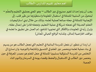 ‫س‬‫ر‬‫املدا‬ ‫تقييم‬ ‫معايير‬ ‫اهم‬-‫الطالب‬
‫تغيير‬ ‫إحداث‬ ‫يتم‬ ‫أن‬ ‫يجب‬‫ممنهج‬‫الطالب‬ ‫ر‬‫دو‬‫في‬–َ‫الت‬ ‫بعمليتي‬ ‫املعني‬ ‫وهو‬‫م‬
ّ
‫والتعل‬ ‫عليم‬–
‫ق‬ ‫ظهر‬ ‫عن‬ ‫ها‬‫ر‬‫واستظها‬ ‫املعلومة‬ ‫استقبال‬ ‫في‬ ‫املتمثلة‬ ‫السلبية‬ ‫من‬ ‫ل‬‫ليتحو‬‫إلى‬،‫لب‬
‫اس‬ ‫تبني‬ ‫خالل‬ ‫من‬ ‫وذلك‬ ،‫علمه‬
َ
‫ت‬ ‫لعملية‬ ‫صانعا‬ ‫جعله‬‫في‬ ‫املتمثلة‬‫اإليجابية‬‫اتيجيات‬‫ر‬‫ت‬
‫إ‬ ‫على‬ ‫ا‬‫ر‬‫قاد‬ ‫وتجعله‬ ،‫التعليم‬ ‫عملية‬ ‫في‬ ‫شريكا‬ ‫تجعله‬ ‫التي‬ ‫الحديثة‬ ‫التعلم‬،‫عقله‬ ‫عمال‬
‫تط‬ ‫على‬ ‫العمل‬ ‫ثم‬ ،‫املناهج‬ ‫تحتويها‬ ‫التي‬ ‫واألفكار‬ ‫املعلومات‬ ‫في‬ ‫أيه‬‫ر‬ ‫از‬‫ر‬‫وإب‬‫في‬ ‫تعلمه‬ ‫ما‬ ‫بيق‬
‫اضية‬‫ر‬‫افت‬ ‫مواقف‬(‫املعاش‬ ‫الحياتي‬ ‫الواقع‬ ‫وتشابه‬ ،‫تماثل‬)
‫الطالب‬ ‫تجعل‬ ‫التي‬ ‫التعليم‬ ‫في‬ ‫البنائية‬ ‫سة‬‫ر‬‫املد‬ ‫نفعل‬ ‫ان‬ ‫ر‬‫نتطو‬ ‫ان‬ ‫دنا‬‫ر‬‫ا‬ ‫ان‬‫يسهم‬ ‫من‬ ‫هو‬
‫والتوجي‬ ‫واملتابعة‬ ‫التنسيق‬ ‫في‬ ‫املعلم‬ ‫ر‬‫دو‬ ‫وينحصر‬ ‫تعلمه‬ ‫عملية‬ ‫بناء‬ ‫في‬‫ه‬.‫الى‬ ‫نسارع‬ ‫وان‬
‫مص‬ ‫هو‬ ‫املعلم‬ ‫جعل‬ ‫في‬ ‫املتمثلة‬ ‫بسلبيتها‬ ‫السلوكية‬ ‫سة‬‫ر‬‫املد‬ ‫من‬ ‫التخلص‬‫حين‬ ‫في‬ ‫املعرفة‬ ‫در‬
‫ا‬ ‫والنوم‬ ‫السرحان‬ ‫في‬ ‫يومه‬ ‫وقضاء‬ ‫والحفظ‬ ‫االستقبال‬ ‫في‬ ‫الطالب‬ ‫ر‬‫دو‬ ‫ينحصر‬‫ثناء‬
‫الحصة‬.
 