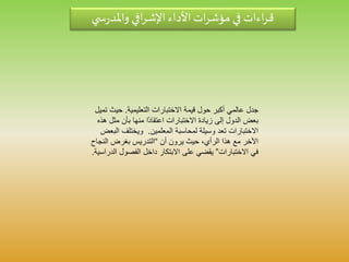 ‫ي‬ ‫س‬‫ر‬‫واملد‬ ‫افي‬‫ر‬‫اإلش‬ ‫األداء‬‫ات‬‫ر‬‫مؤش‬ ‫في‬ ‫اءات‬‫ر‬‫ق‬
‫التعليمية‬ ‫االختبارات‬ ‫قيمة‬ ‫حول‬ ‫أكبر‬ ‫عالمي‬ ‫جدل‬.‫حيث‬‫تميل‬
‫مث‬ ‫بأن‬ ‫منها‬ ‫ا‬‫اعتقاد‬ ‫االختبارات‬ ‫زيادة‬ ‫إلى‬ ‫الدول‬ ‫بعض‬‫هذه‬ ‫ل‬
‫المعلمين‬ ‫لمحاسبة‬ ‫وسيلة‬ ‫تعد‬ ‫االختبارات‬.‫ا‬ ‫ويختلف‬‫لبعض‬
‫أن‬ ‫يرون‬ ‫حيث‬ ،‫الرأي‬ ‫هذا‬ ‫مع‬ ‫اآلخر‬“‫النج‬ ‫بغرض‬ ‫التدريس‬‫اح‬
‫االختبارات‬ ‫في‬”‫ا‬ ‫الفصول‬ ‫داخل‬ ‫االبتكار‬ ‫على‬ ‫يقضي‬‫لدراسية‬.
 