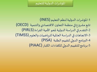 ‫للتعليم‬ ‫الدولية‬ ‫ات‬‫ر‬‫املؤش‬
1-‫التعليم‬ ‫لنظم‬ ‫الدولية‬ ‫ات‬‫ر‬‫املؤش‬(INES)
‫والتنمية‬ ‫االقتصادي‬ ‫ن‬‫التعاو‬‫منظمة‬ ‫في‬‫ع‬‫و‬‫مشر‬ ‫تابع‬(OECD)
2-‫اءة‬‫ر‬‫الق‬‫األمية‬ ‫ملحو‬ ‫الدولية‬‫اسة‬‫ر‬‫الد‬ ‫في‬ ‫التقدم‬(PIRLS)
3-‫والعلوم‬ ‫للرياضيات‬ ‫العاملية‬‫اسة‬‫ر‬‫الد‬ ‫في‬ ‫االتجاهات‬(TIMSS)
4-‫الطلبة‬ ‫لتقييم‬ ‫الدولي‬ ‫البرنامج‬(PISA)
5-‫الكبار‬ ‫للكفاءات‬ ‫الدولي‬ ‫للتقييم‬ ‫برنامج‬(PIAAC)
 