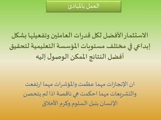 ‫باملبادئ‬ ‫العمل‬
‫وتفعيلها‬ ‫العاملين‬ ‫ات‬‫ر‬‫قد‬‫لكل‬ ‫األفضل‬‫االستثمار‬‫بشكل‬
‫ل‬ ‫التعليمية‬‫املؤسسة‬ ‫مستويات‬ ‫مختلف‬ ‫في‬ ‫إبداعي‬‫تحقيق‬
‫إليه‬ ‫ل‬‫الوصو‬‫املمكن‬ ‫النتائج‬ ‫أفضل‬
‫تفعت‬‫ر‬‫ا‬ ‫مهما‬ ‫ات‬‫ر‬‫واملؤش‬‫عظمت‬ ‫مهما‬ ‫ات‬‫ز‬‫اإلنجا‬ ‫ان‬
‫يتحصن‬ ‫لم‬ ‫اذا‬ ‫ناقصة‬ ‫هي‬ ‫احكمت‬ ‫مهما‬ ‫والتشريعات‬
‫األخالق‬ ‫وكرم‬ ‫السلوم‬ ‫بنبل‬ ‫اإلنسان‬
 