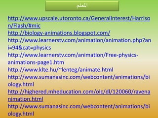 ‫املعلم‬
http://www.upscale.utoronto.ca/GeneralInterest/Harriso
n/Flash/#mic
http://biology-animations.blogspot.com/
http://www.learnerstv.com/animation/animation.php?an
i=94&cat=physics
http://www.learnerstv.com/animation/Free-physics-
animations-page1.htm
http://www.klte.hu/~lenteg/animate.html
http://www.sumanasinc.com/webcontent/animations/bi
ology.html
http://highered.mheducation.com/olc/dl/120060/ravena
nimation.html
http://www.sumanasinc.com/webcontent/animations/bi
ology.html
 