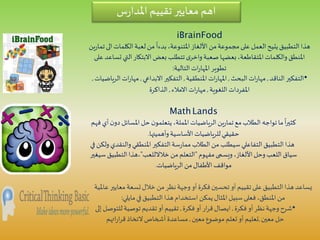 ‫س‬‫ر‬‫املدا‬ ‫تقييم‬ ‫معايير‬ ‫اهم‬
iBrainFood
‫الكلمات‬‫لعبة‬‫من‬
ً
‫بدءا‬،‫املتنوعة‬‫األلغاز‬ ‫من‬‫مجموعة‬‫على‬ ‫العمل‬‫يتيح‬‫التطبيق‬‫هذا‬‫ين‬‫ر‬‫تما‬‫الى‬
‫التي‬‫االبتكار‬‫بعض‬ ‫تتطلب‬‫ى‬‫واخر‬‫صعبة‬ ‫بعضها‬،‫املتقاطعة‬‫والكلمات‬‫املنطق‬‫على‬‫تساعد‬
‫التالية‬‫ات‬‫ر‬‫املها‬‫تطوير‬:
•‫الناقد‬‫التفكير‬,‫البحث‬‫ات‬‫ر‬‫مها‬,‫املنطقية‬‫ات‬‫ر‬‫املها‬,‫االبداعي‬ ‫التفكير‬,‫ا‬‫ات‬‫ر‬‫مها‬‫لرياضيات‬,
‫اللغوية‬ ‫املفردات‬,‫االمالء‬‫ات‬‫ر‬‫مها‬,‫الذاكرة‬
MathLands
‫املسائل‬‫حل‬‫ن‬‫يتعلمو‬،‫اململة‬‫الرياضيات‬‫ين‬‫ر‬‫تما‬‫مع‬‫الطالب‬‫تواجه‬‫ما‬
ً
‫ا‬‫ر‬‫كثي‬‫فهم‬ ‫أي‬‫ن‬‫دو‬
‫وأهميتها‬‫األساسية‬ ‫للرياضيات‬‫حقيقي‬.
‫والن‬‫املنطقي‬‫التفكير‬‫سة‬‫ر‬‫مما‬‫الطالب‬ ‫من‬‫سيطلب‬‫التفاعلي‬‫التطبيق‬‫هذا‬‫في‬‫ولكن‬ ‫قدي‬
‫مفهوم‬‫ويسمى‬،‫األلغاز‬‫وحل‬ ‫اللعب‬ ‫سياق‬"‫من‬‫التعلم‬‫خالالللعب‬"‫التطبيق‬‫،هذا‬‫سيغير‬
‫الرياضيات‬ ‫من‬‫األطفال‬ ‫مواقف‬.
‫معا‬ ‫تسعة‬‫خالل‬ ‫من‬‫نظر‬‫وجهة‬ ‫أو‬‫فكرة‬‫تحسين‬ ‫أو‬‫تقييم‬‫على‬‫التطبيق‬ ‫هذا‬‫يساعد‬‫عاملية‬ ‫يير‬
‫في‬‫التطبيق‬ ‫هذا‬‫استخدام‬ ‫يمكن‬‫املثال‬‫سبيل‬‫فعلى‬،‫املنطق‬ ‫من‬‫مايلي‬:
•‫فكرة‬ ‫أو‬‫نظر‬‫وجهة‬ ‫شرح‬,‫فكرة‬ ‫أو‬‫ار‬‫ر‬‫ق‬‫ايصال‬,‫للت‬‫توصية‬ ‫تقديم‬‫أو‬ ‫تقييم‬‫إلى‬ ‫وصل‬
‫معين‬ ‫حل‬,‫معين‬‫موضوع‬ ‫تعلم‬‫أو‬ ‫تعليم‬,‫اتهم‬‫ر‬‫ا‬‫ر‬‫ق‬‫التخاذ‬‫أشخاص‬‫مساعدة‬
 