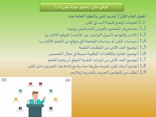 ‫ل‬‫األو‬‫العام‬‫املعيار‬|‫عنه‬ ‫العامة‬ ‫والنظرة‬‫ر‬‫املقر‬ ‫تقديم‬
1,1|‫ر‬‫املقر‬‫في‬ ‫البدء‬‫كيفية‬ ‫توضح‬ ‫تعليمات‬
1,2|‫وبنيته‬ ‫ر‬‫للمقر‬ ‫العام‬ ‫بالغرض‬ ‫املتعلمين‬ ‫تعريف‬ ‫يتم‬
1,3|‫والقواعد‬‫اآلداب‬(‫اإلنترنت‬‫عبر‬ ‫التواصل‬‫ل‬‫أصو‬)‫بها‬‫ام‬‫ز‬‫االلت‬ ‫املتوقع‬
1,4|‫بها‬‫ام‬‫ز‬‫االلت‬ ‫املتعلم‬‫من‬ ‫يتوقع‬ ‫التي‬‫الجامعة‬‫سياسات‬ ‫أو‬ ‫ر‬‫املقر‬‫سياسات‬
1,5|‫التقنية‬ ‫املتطلبات‬ ‫من‬ ‫األدنى‬‫الحد‬ ‫توضيح‬
1,6|‫التخصص‬‫مجال‬ ‫في‬
ً
‫مسبقا‬ ‫املطلوبة‬ ‫والكفاءات‬ ‫ف‬‫ر‬‫املعا‬ ‫توضيح‬
1,7|‫املتعلم‬ ‫يتقنها‬‫أن‬ ‫املتوقع‬ ‫التقنية‬‫ات‬‫ر‬‫املها‬‫من‬ ‫األدنى‬‫الحد‬ ‫توضيح‬
1,8|‫ر‬‫املقر‬‫داخل‬ ‫التقديم‬ ‫هذا‬ ‫إتاحة‬ ‫مع‬‫مناسبة‬ ‫بطريقة‬ ‫لنفسه‬‫ر‬‫املقر‬‫أستاذ‬ ‫تقديم‬
1,9|‫لزمالئهم‬ ‫بأنفسهم‬ ‫التعريف‬ ‫املتعلمين‬‫من‬ ‫طلب‬ُ‫ي‬
‫كوالتي‬‫ز‬‫ماتر‬(‫ات‬‫ر‬‫املقر‬‫جودة‬‫معايير‬)
 