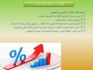 ‫الثالث‬‫العام‬‫املعيار‬|‫التقييم‬‫و‬‫القياس‬
1.3|‫املحددة‬ ‫التعليمية‬ ‫األهداف‬ ‫التقييم‬ ‫وسائل‬‫تقيس‬.
2.3|‫ر‬‫املقر‬‫جات‬‫ر‬‫د‬ ‫سياسة‬‫وضوح‬.
3.3|‫جات‬‫ر‬‫الد‬‫بسياسة‬ ‫بطها‬‫ر‬ ‫ي‬‫ويجر‬،‫الطالب‬‫اداء‬ ‫لتقييم‬ ‫ومقننة‬‫محددة‬ ‫معايير‬ ‫تقديم‬
4.3|‫تقي‬ ‫يتم‬ ‫التي‬ ‫التعلم‬ ‫لنواتج‬ ‫ومناسبة‬،‫متنوعة‬ ‫و‬‫منتظمة‬ ‫تقييم‬ ‫أدوات‬‫اختيار‬‫يمها‬
5.3|‫التعليمي‬ ‫تقدمهم‬‫مسار‬ ‫ملتابعة‬‫متعددة‬ ‫فرص‬‫الطالب‬ ‫ر‬‫املقر‬ ‫يمد‬.
‫كوالتي‬‫ز‬‫ماتر‬(‫ات‬‫ر‬‫املقر‬‫جودة‬‫معايير‬)
 