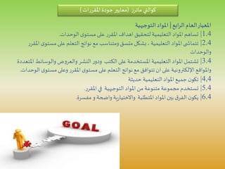 ‫الرابع‬‫العام‬‫املعيار‬|‫التوجيهية‬‫املواد‬
1.4|‫الوحدات‬ ‫ى‬‫مستو‬‫على‬ ‫ر‬‫املقر‬ ‫اهداف‬ ‫لتحقيق‬ ‫التعليمية‬ ‫املواد‬ ‫تساهم‬.
2.4|‫مست‬‫على‬ ‫التعلم‬ ‫نواتج‬‫مع‬ ‫ومتناسب‬‫متسق‬ ‫بشكل‬، ‫التعليمية‬ ‫املواد‬ ‫ى‬ ‫تتماش‬‫ر‬‫املقر‬ ‫ى‬‫و‬
‫والوحدات‬
3.4|‫والوسائط‬ ‫ض‬‫و‬‫والعر‬ ‫النشر‬‫ر‬‫ودو‬ ‫الكتب‬‫على‬ ‫املستخدمة‬ ‫التعليمية‬ ‫املواد‬ ‫تشتمل‬‫املتعددة‬
‫مست‬ ‫وعلى‬ ‫ر‬‫املقر‬ ‫ى‬‫مستو‬‫على‬ ‫التعلم‬ ‫نواتج‬‫مع‬ ‫تتوافق‬‫ان‬ ‫على‬ ‫اإللكترونية‬ ‫واملواقع‬‫الوحدات‬ ‫ى‬‫و‬.
4,4|‫حديثة‬ ‫التعليمية‬‫املواد‬ ‫جميع‬ ‫ن‬‫تكو‬
5.4|‫ر‬‫املقر‬‫في‬ ‫التوجيهية‬‫املواد‬ ‫من‬ ‫متنوعة‬ ‫مجموعة‬ ‫تستخدم‬.
6.4|‫مفسرة‬ ‫و‬ ‫واضحة‬ ‫ية‬‫ر‬‫واالختيا‬ ‫املتطلبة‬‫املواد‬ ‫بين‬ ‫ق‬‫الفر‬ ‫ن‬‫يكو‬.
‫كوالتي‬‫ز‬‫ماتر‬(‫ات‬‫ر‬‫املقر‬‫جودة‬‫معايير‬)
 