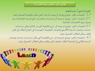 ‫كوالتي‬‫ز‬‫ماتر‬(‫ات‬‫ر‬‫املقر‬‫جودة‬‫معايير‬)
‫السابع‬‫املعيار‬|‫املتعلم‬ ‫دعم‬
1.7|‫الحص‬ ‫وكيفية‬ ‫املقدم‬ ‫الفني‬ ‫للدعم‬ ‫وصف‬‫الى‬ ‫وتوجه‬ ‫توضح‬ ‫ر‬‫املقر‬ ‫تعليمات‬‫عليه‬‫ل‬‫و‬
.2.7|‫الجامعة‬ ‫تقدمها‬ ‫التي‬‫والخدمات‬‫السياسات‬ ‫الى‬ ‫توجه‬ ‫او‬ ‫توضح‬ ‫ر‬‫املقر‬ ‫تعليمات‬‫لدعم‬
‫الخاصة‬‫االحتياجات‬ ‫ي‬‫ذو‬ ‫ل‬‫وصو‬.
3.7|‫ت‬‫ان‬ ‫يمكن‬ ‫خاللها‬‫من‬ ‫التي‬ ‫للكيفية‬‫شرح‬ ‫الى‬ ‫توجه‬‫او‬ ‫توضح‬ ‫ر‬‫املقر‬ ‫تعليمات‬‫ساعد‬
‫ف‬ ‫الطالب‬‫إنجاح‬ ‫في‬ ‫للمؤسسة‬ ‫التعليمية‬ ‫واملصادر‬ ‫األكاديمي‬ ‫الدعم‬ ‫ومصادر‬ ‫خدمات‬‫ر‬‫املقر‬‫ي‬
‫عليها‬‫ل‬‫الحصو‬ ‫للطالب‬ ‫يمكن‬ ‫وكيف‬.
4.7|‫خد‬ ‫تساعد‬‫ان‬ ‫يمكن‬ ‫التي‬ ‫للكيفية‬‫شرح‬ ‫الى‬ ‫توجه‬ ‫او‬ ‫توضح‬ ‫ر‬‫املقر‬ ‫تعليمات‬‫ومصادر‬‫مات‬
‫علي‬‫ل‬‫الحصو‬ ‫للطالب‬ ‫يمكن‬ ‫وكيف‬ ‫ر‬‫املقر‬ ‫ز‬‫لتجاو‬‫الطالب‬‫الجامعة‬ ‫في‬ ‫الطالبي‬‫الدعم‬‫ها‬.
 