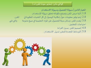 ‫كوالتي‬‫ز‬‫ماتر‬(‫ات‬‫ر‬‫املقر‬‫جودة‬‫معايير‬)
‫الثامن‬‫املعيار‬|‫االستخدام‬ ‫وسهولة‬ ‫ل‬‫الحصو‬ ‫سهولة‬
1.8|‫سهولة‬ ‫تحقق‬ ‫مكوناته‬ ‫وتصفح‬‫ر‬‫املقر‬‫عرض‬‫الية‬‫اإلستخدام‬.
2.8|‫ا‬ ‫في‬ ‫املطلوبة‬ ‫التقنيات‬‫كل‬‫إلى‬ ‫ل‬‫الوصو‬‫إمكانية‬ ‫ل‬‫حو‬ ‫معلومات‬ ‫توفير‬‫يتم‬‫ر‬‫ملقر‬.
3.8|‫و‬ ‫متنوعة‬ ‫صيغ‬‫في‬ ‫التعليمية‬ ‫املواد‬‫على‬ ‫ل‬‫للحصو‬ ‫بديلة‬ ‫وسائل‬ ‫ر‬‫املقر‬‫يقدم‬‫تلبي‬ ‫التي‬
‫املتعلمين‬ ‫احتياجات‬.
4.8|‫اءة‬‫ر‬‫الق‬ ‫يسهل‬ ‫ر‬‫املقر‬‫تصميم‬
5.8|‫االستخدام‬ ‫تسهل‬ ‫ر‬‫للمقر‬‫املتعددة‬‫الوسائط‬.
 