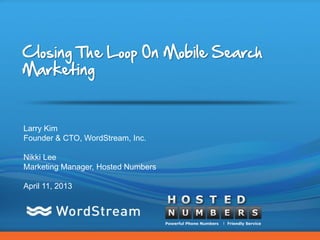 Closing The Loop On Mobile Search
Marketing


Larry Kim
Founder & CTO, WordStream, Inc.

Nikki Lee
Marketing Manager, Hosted Numbers

April 11, 2013




                                    CONFIDENTIAL – DO NOT DISTRIBUTE   1
 
