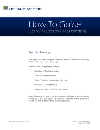 How To Guide
                   Closing the Loop on Trade Promotions




                   Executive Summary:

                   This report has been designed to provide practical advice for executing
                   effective trade promotion campaigns.

                   Read this brief 7-page report to learn:

                          Definition of Trade Promotion

                          Types of Trade Promotion

                          Trade Promotion Management Lifecycle

                          Benefits of Closing the Loop

                          Measuring Trade Promotion Effectiveness



                   Read this report to learn how to implement effective trade promotion
                   campaigns. Use our tools to evaluate different trade promotion
                   campaigns and to demonstrate a measurable ROI.




www.demandmetric.com                                                 Call a Principal Analyst:
                                                                             (866) 947-7744
 
