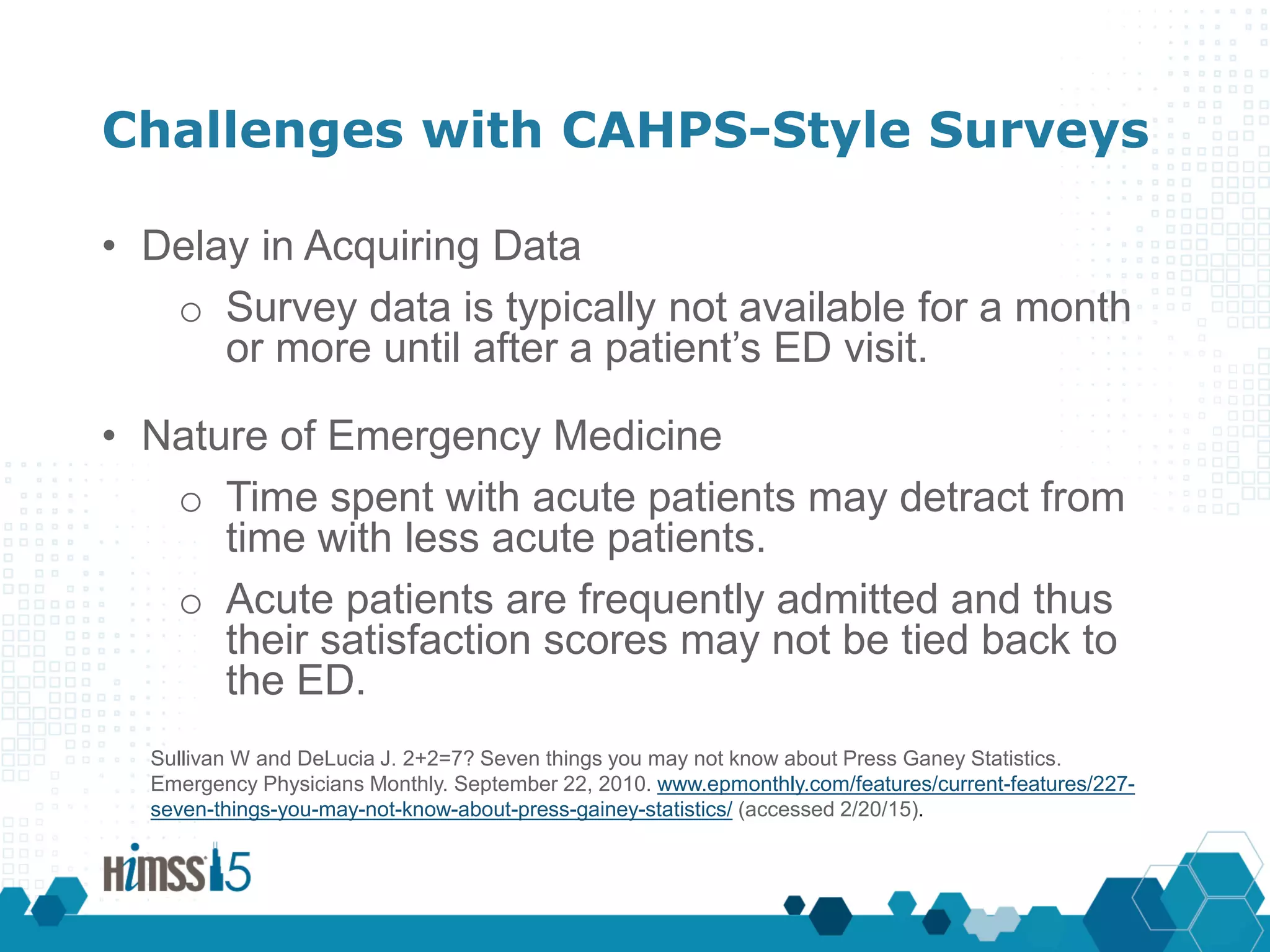 Challenges with CAHPS-Style Surveys
• Delay in Acquiring Data
o Survey data is typically not available for a month
or more until after a patient’s ED visit.
• Nature of Emergency Medicine
o Time spent with acute patients may detract from
time with less acute patients.
o Acute patients are frequently admitted and thus
their satisfaction scores may not be tied back to
the ED.
Sullivan W and DeLucia J. 2+2=7? Seven things you may not know about Press Ganey Statistics.
Emergency Physicians Monthly. September 22, 2010. www.epmonthly.com/features/current-features/227-
seven-things-you-may-not-know-about-press-gainey-statistics/ (accessed 2/20/15).
 