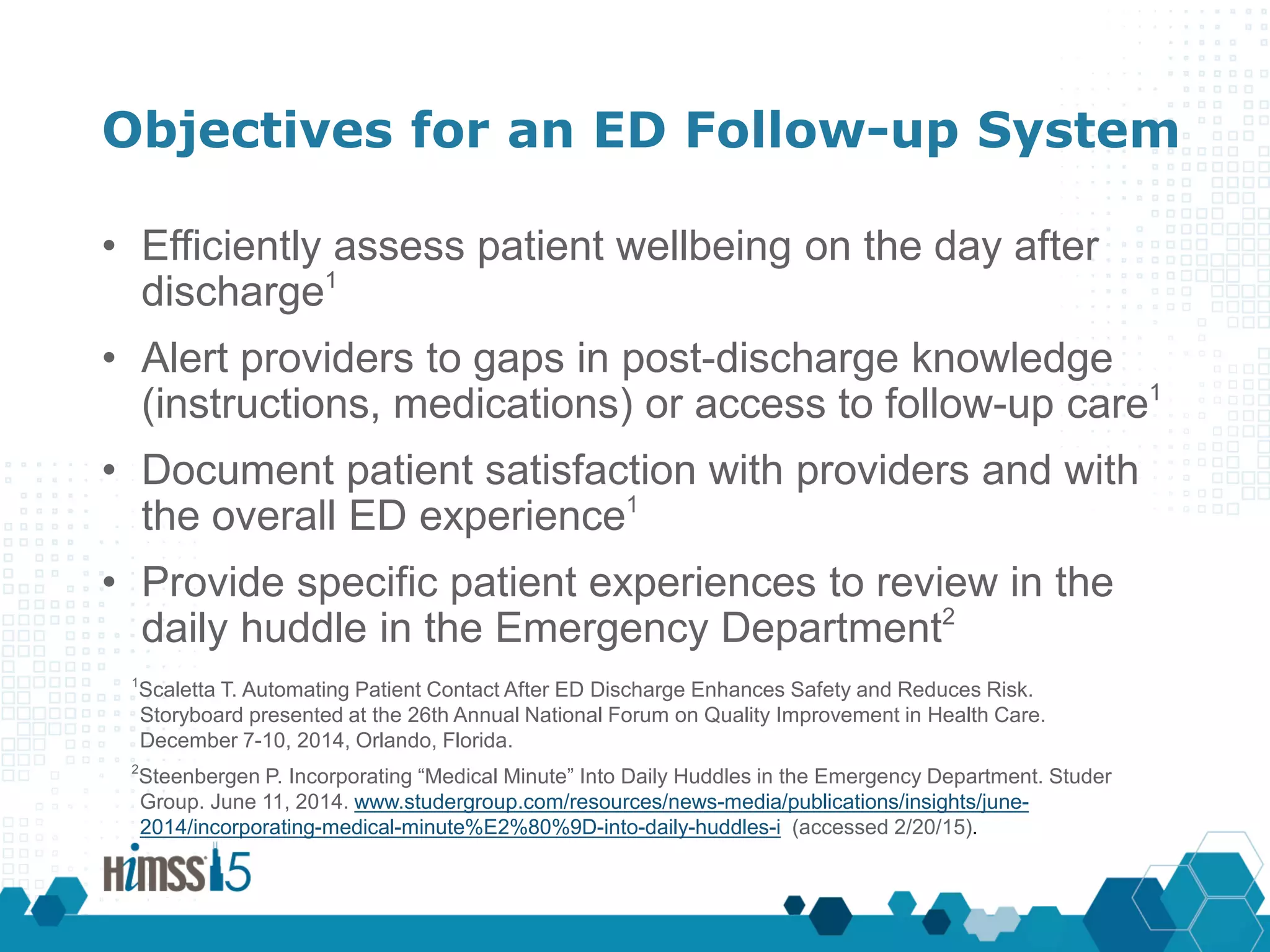 Objectives for an ED Follow-up System
• Efficiently assess patient wellbeing on the day after
discharge1
• Alert providers to gaps in post-discharge knowledge
(instructions, medications) or access to follow-up care1
• Document patient satisfaction with providers and with
the overall ED experience1
• Provide specific patient experiences to review in the
daily huddle in the Emergency Department2
1
Scaletta T. Automating Patient Contact After ED Discharge Enhances Safety and Reduces Risk.
Storyboard presented at the 26th Annual National Forum on Quality Improvement in Health Care.
December 7-10, 2014, Orlando, Florida.
2
Steenbergen P. Incorporating “Medical Minute” Into Daily Huddles in the Emergency Department. Studer
Group. June 11, 2014. www.studergroup.com/resources/news-media/publications/insights/june-
2014/incorporating-medical-minute%E2%80%9D-into-daily-huddles-i (accessed 2/20/15).
 