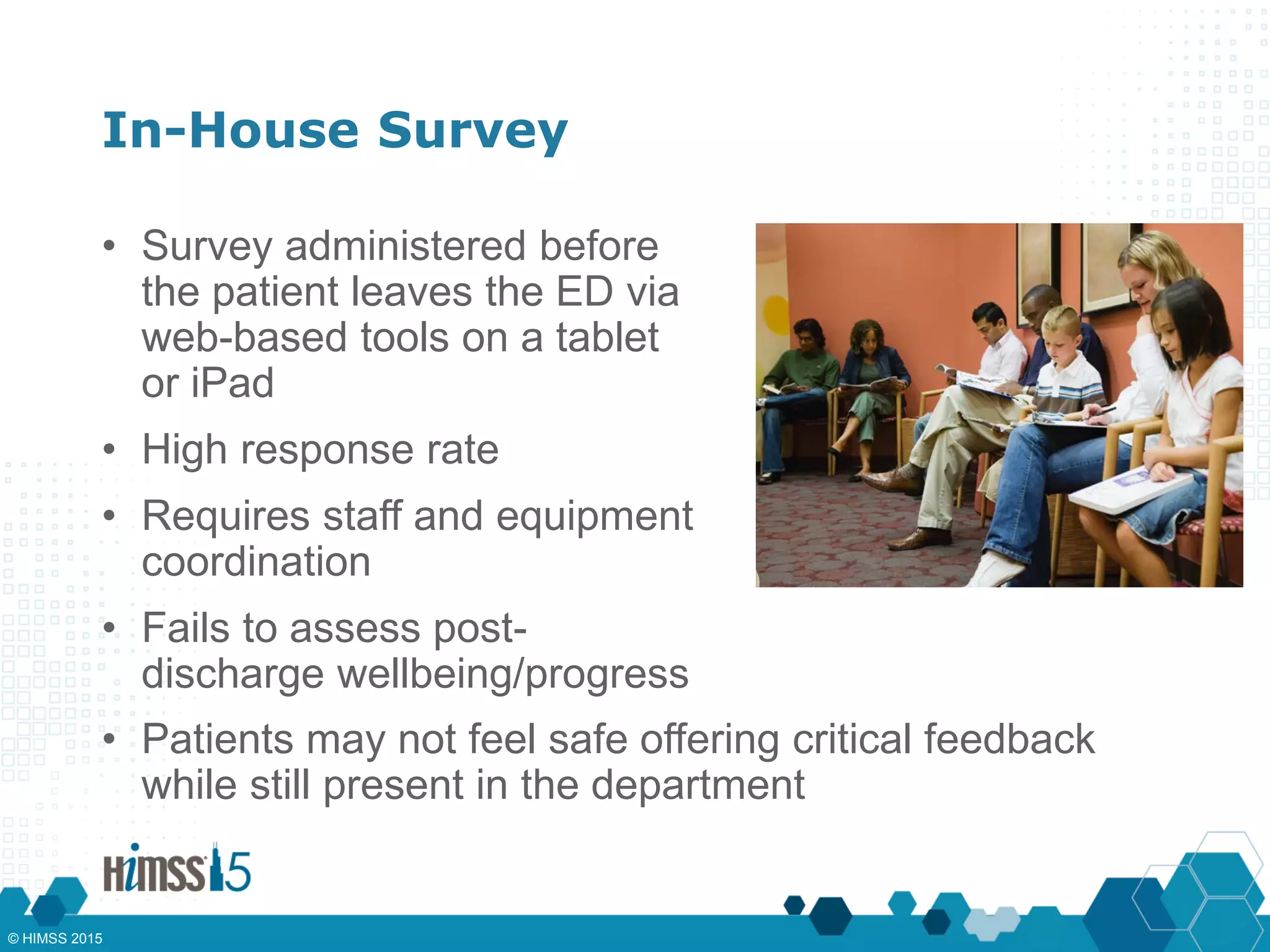 In-House Survey
• Survey administered before
the patient leaves the ED via
web-based tools on a tablet
or iPad
• High response rate
• Requires staff and equipment
coordination
• Fails to assess post-
discharge wellbeing/progress
• Patients may not feel safe offering critical feedback
while still present in the department
© HIMSS 2015
 