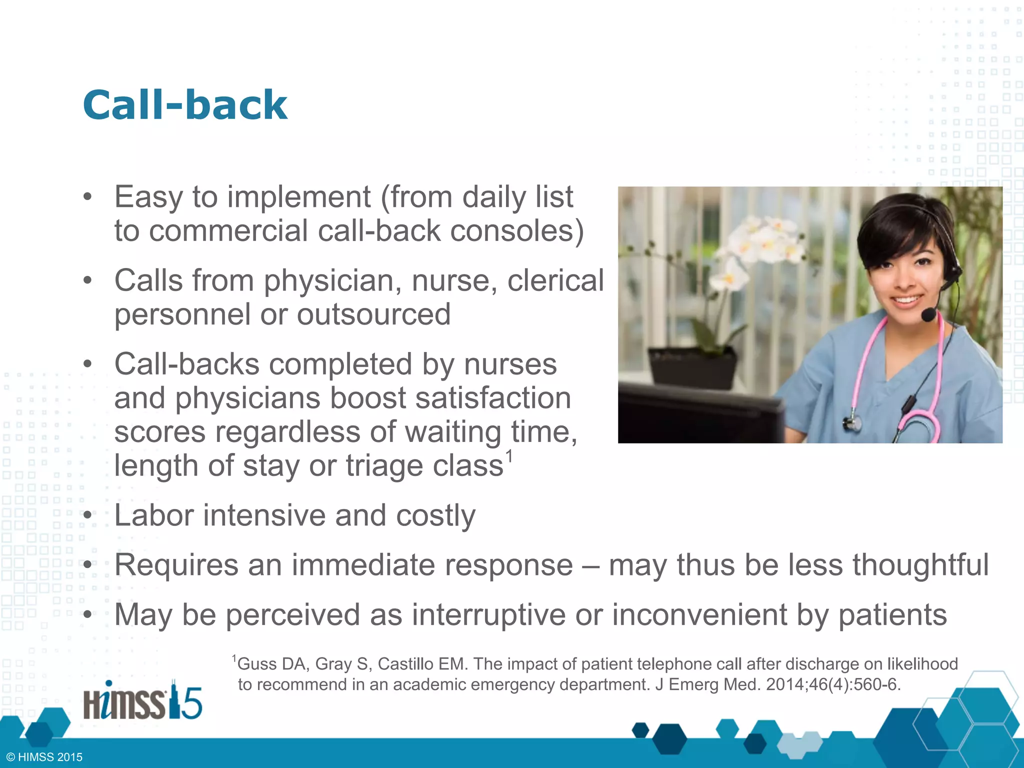 Call-back
• Easy to implement (from daily list
to commercial call-back consoles)
• Calls from physician, nurse, clerical
personnel or outsourced
• Call-backs completed by nurses
and physicians boost satisfaction
scores regardless of waiting time,
length of stay or triage class1
• Labor intensive and costly
1
Guss DA, Gray S, Castillo EM. The impact of patient telephone call after discharge on likelihood
to recommend in an academic emergency department. J Emerg Med. 2014;46(4):560-6.
• Requires an immediate response – may thus be less thoughtful
• May be perceived as interruptive or inconvenient by patients
© HIMSS 2015
 