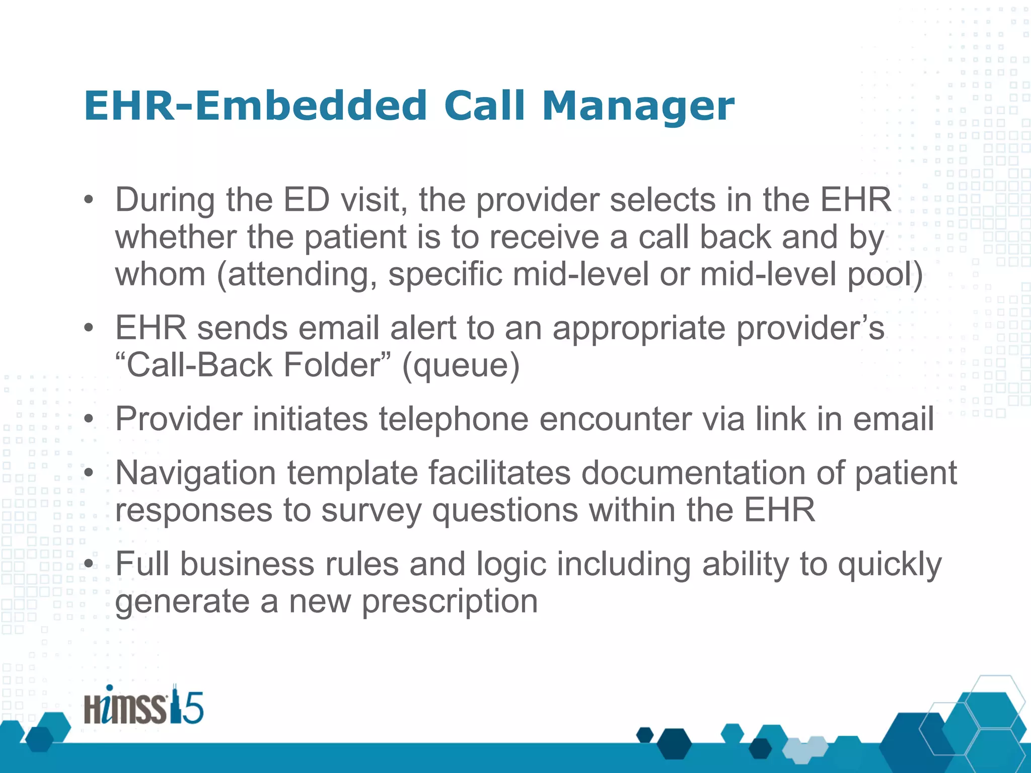 EHR-Embedded Call Manager
• During the ED visit, the provider selects in the EHR
whether the patient is to receive a call back and by
whom (attending, specific mid-level or mid-level pool)
• EHR sends email alert to an appropriate provider’s
“Call-Back Folder” (queue)
• Provider initiates telephone encounter via link in email
• Navigation template facilitates documentation of patient
responses to survey questions within the EHR
• Full business rules and logic including ability to quickly
generate a new prescription
 