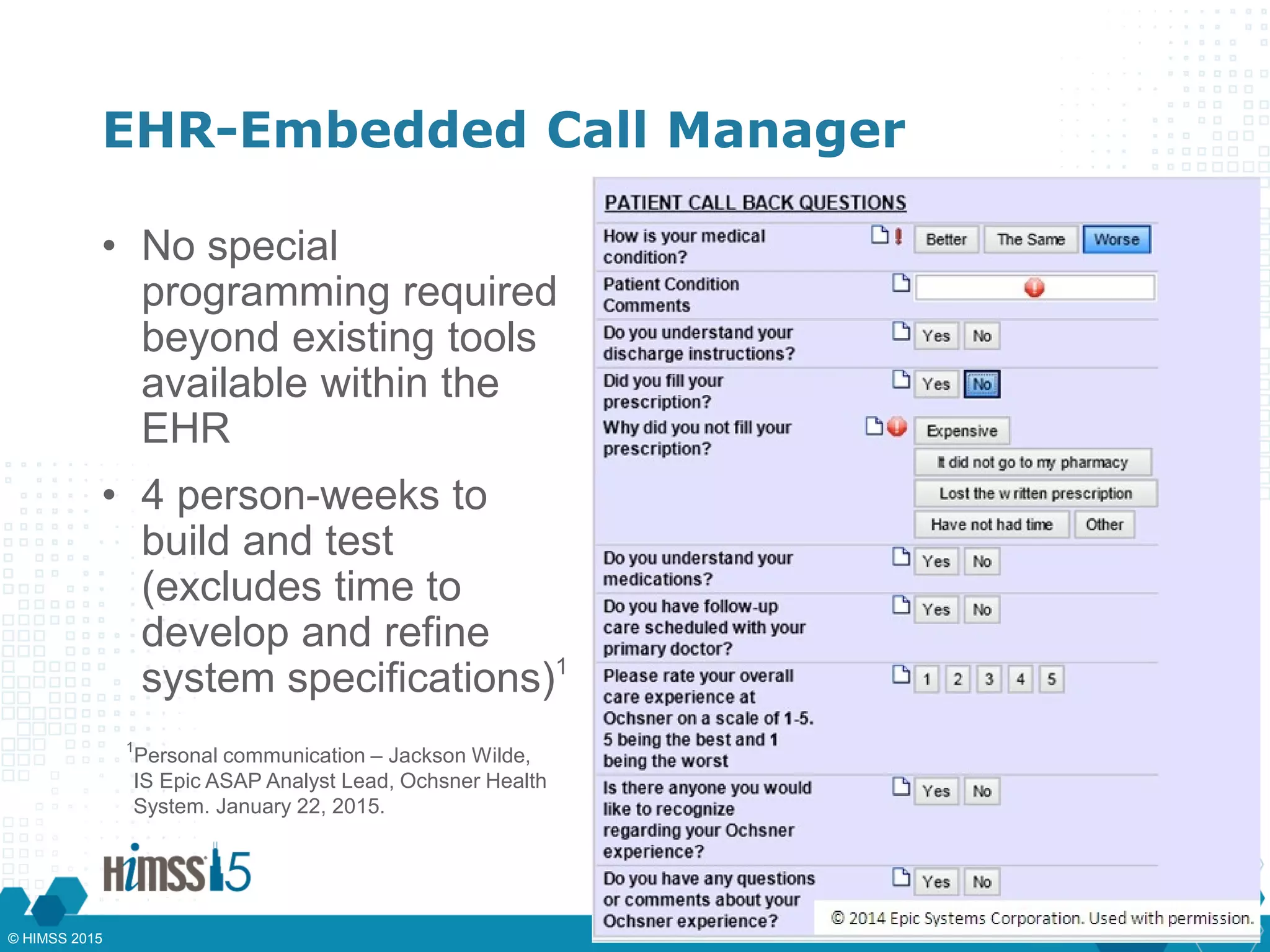 EHR-Embedded Call Manager
• No special
programming required
beyond existing tools
available within the
EHR
• 4 person-weeks to
build and test
(excludes time to
develop and refine
system specifications)1
1
Personal communication – Jackson Wilde,
IS Epic ASAP Analyst Lead, Ochsner Health
System. January 22, 2015.
© HIMSS 2015
 