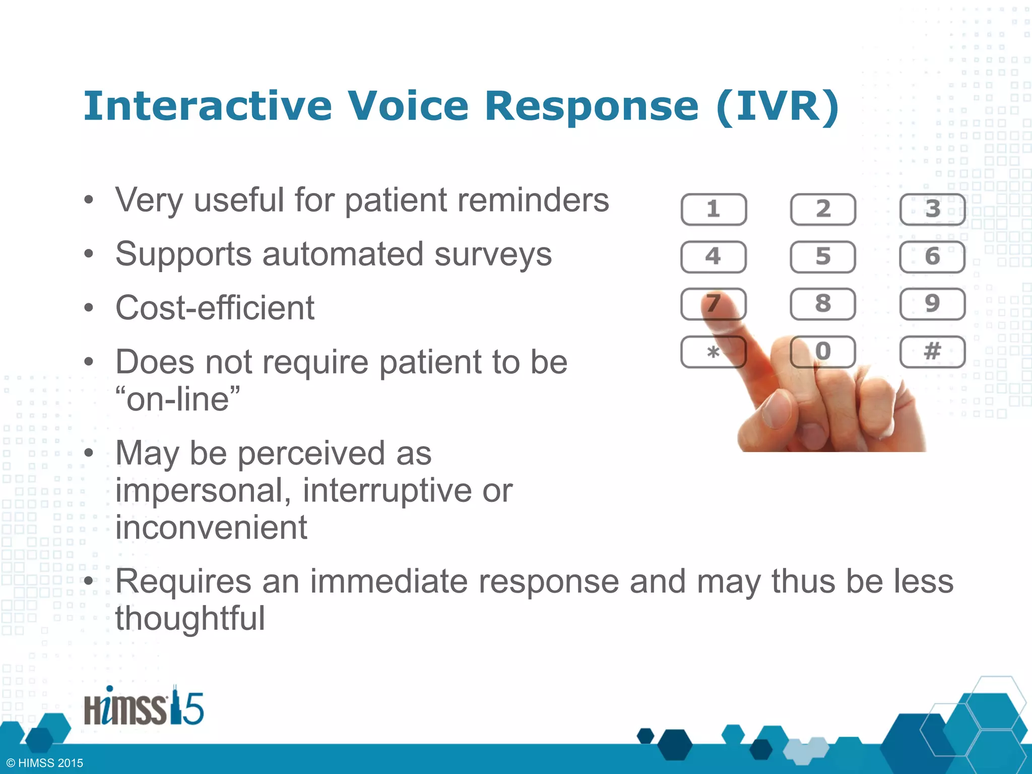 Interactive Voice Response (IVR)
• Very useful for patient reminders
• Supports automated surveys
• Cost-efficient
• Does not require patient to be
“on-line”
• May be perceived as
impersonal, interruptive or
inconvenient
• Requires an immediate response and may thus be less
thoughtful
© HIMSS 2015
 