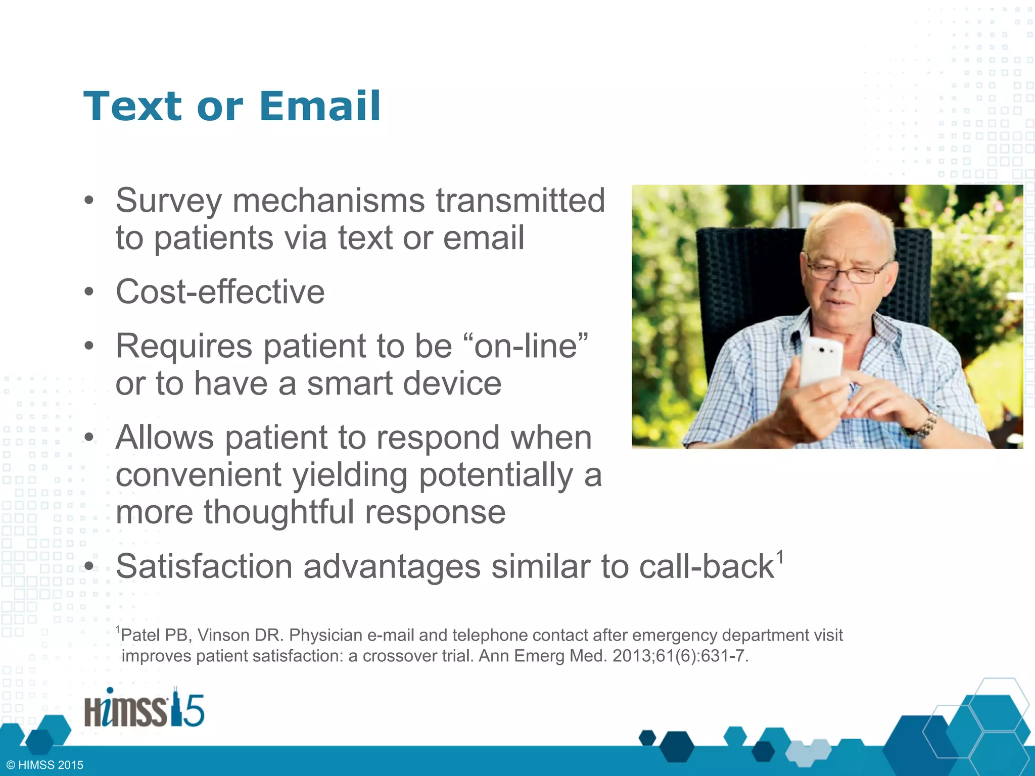 Text or Email
• Survey mechanisms transmitted
to patients via text or email
• Cost-effective
• Requires patient to be “on-line”
or to have a smart device
• Allows patient to respond when
convenient yielding potentially a
more thoughtful response
1
Patel PB, Vinson DR. Physician e-mail and telephone contact after emergency department visit
improves patient satisfaction: a crossover trial. Ann Emerg Med. 2013;61(6):631-7.
• Satisfaction advantages similar to call-back1
© HIMSS 2015
 