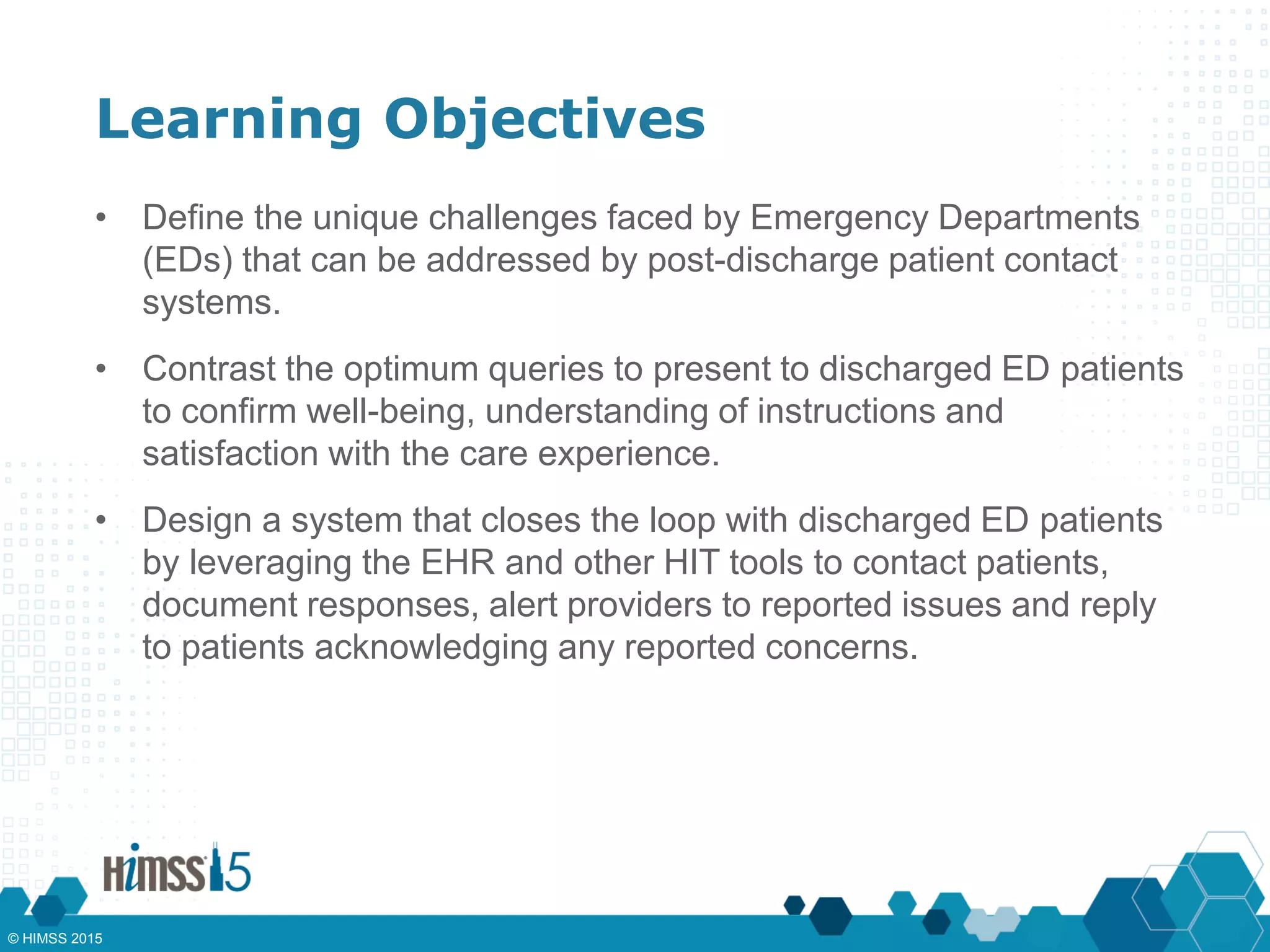 Learning Objectives
• Define the unique challenges faced by Emergency Departments
(EDs) that can be addressed by post-discharge patient contact
systems.
• Contrast the optimum queries to present to discharged ED patients
to confirm well-being, understanding of instructions and
satisfaction with the care experience.
• Design a system that closes the loop with discharged ED patients
by leveraging the EHR and other HIT tools to contact patients,
document responses, alert providers to reported issues and reply
to patients acknowledging any reported concerns.
© HIMSS 2015
 