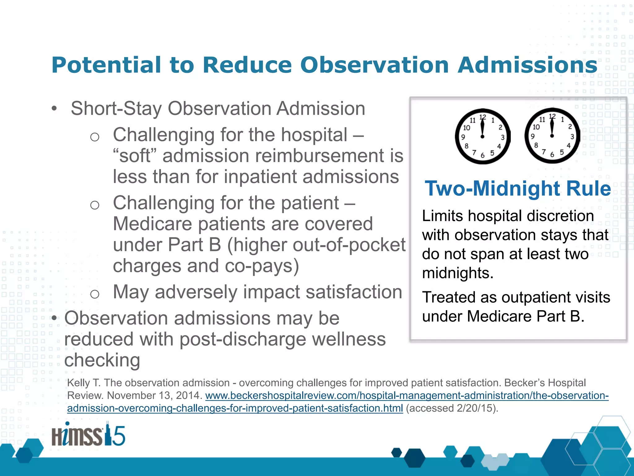 Potential to Reduce Observation Admissions
• Short-Stay Observation Admission
o Challenging for the hospital –
“soft” admission reimbursement is
less than for inpatient admissions
o Challenging for the patient –
Medicare patients are covered
under Part B (higher out-of-pocket
charges and co-pays)
o May adversely impact satisfaction
• Observation admissions may be
reduced with post-discharge wellness
checking
Two-Midnight Rule
Limits hospital discretion
with observation stays that
do not span at least two
midnights.
Treated as outpatient visits
under Medicare Part B.
Kelly T. The observation admission - overcoming challenges for improved patient satisfaction. Becker’s Hospital
Review. November 13, 2014. www.beckershospitalreview.com/hospital-management-administration/the-observation-
admission-overcoming-challenges-for-improved-patient-satisfaction.html (accessed 2/20/15).
 