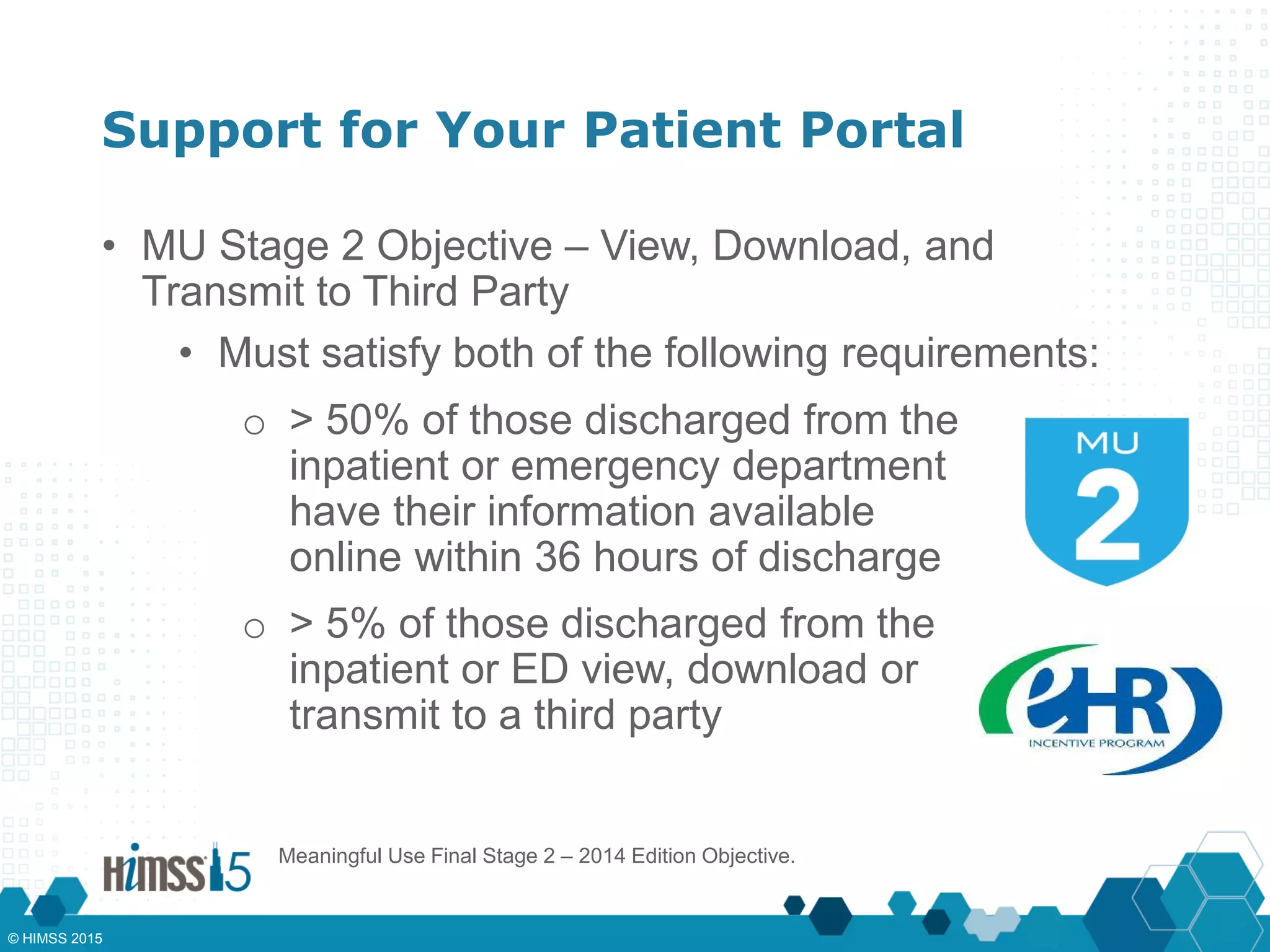 Support for Your Patient Portal
• MU Stage 2 Objective – View, Download, and
Transmit to Third Party
• Must satisfy both of the following requirements:
o > 50% of those discharged from the
inpatient or emergency department
have their information available
online within 36 hours of discharge
o > 5% of those discharged from the
inpatient or ED view, download or
transmit to a third party
Meaningful Use Final Stage 2 – 2014 Edition Objective.
© HIMSS 2015
 
