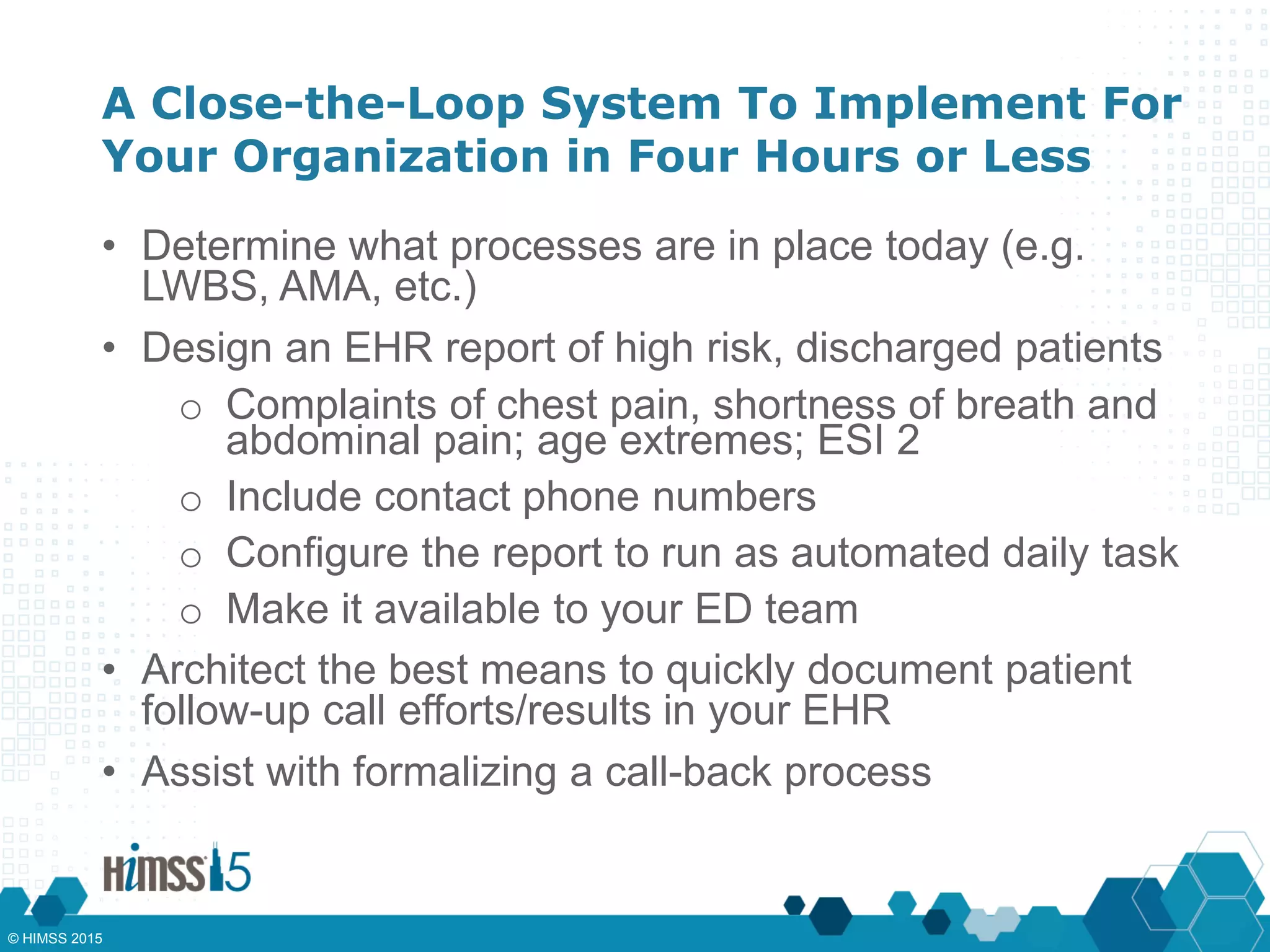 A Close-the-Loop System To Implement For
Your Organization in Four Hours or Less
• Determine what processes are in place today (e.g.
LWBS, AMA, etc.)
• Design an EHR report of high risk, discharged patients
o Complaints of chest pain, shortness of breath and
abdominal pain; age extremes; ESI 2
o Include contact phone numbers
o Configure the report to run as automated daily task
o Make it available to your ED team
• Architect the best means to quickly document patient
follow-up call efforts/results in your EHR
• Assist with formalizing a call-back process
© HIMSS 2015
 