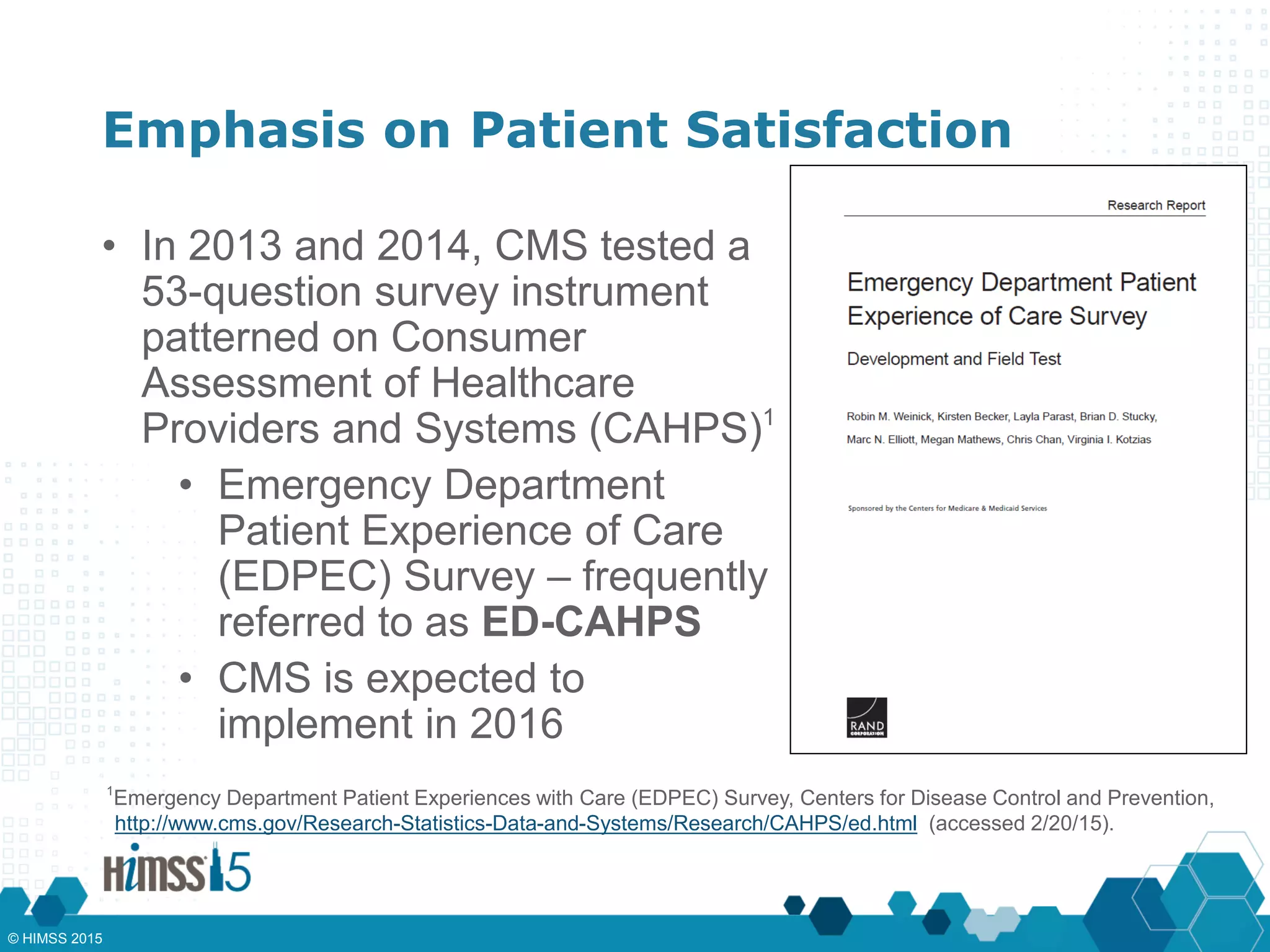 Emphasis on Patient Satisfaction
• In 2013 and 2014, CMS tested a
53-question survey instrument
patterned on Consumer
Assessment of Healthcare
Providers and Systems (CAHPS)1
• Emergency Department
Patient Experience of Care
(EDPEC) Survey – frequently
referred to as ED-CAHPS
• CMS is expected to
implement in 2016
1
Emergency Department Patient Experiences with Care (EDPEC) Survey, Centers for Disease Control and Prevention,
http://www.cms.gov/Research-Statistics-Data-and-Systems/Research/CAHPS/ed.html (accessed 2/20/15).
© HIMSS 2015
 