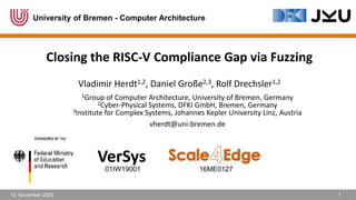 12. November 2020 1
Closing the RISC-V Compliance Gap via Fuzzing
Vladimir Herdt1,2, Daniel Große2,3, Rolf Drechsler1,2
VerSys
01IW19001 16ME0127
1Group of Computer Architecture, University of Bremen, Germany
2Cyber-Physical Systems, DFKI GmbH, Bremen, Germany
3Institute for Complex Systems, Johannes Kepler University Linz, Austria
vherdt@uni-bremen.de
University of Bremen - Computer Architecture
 