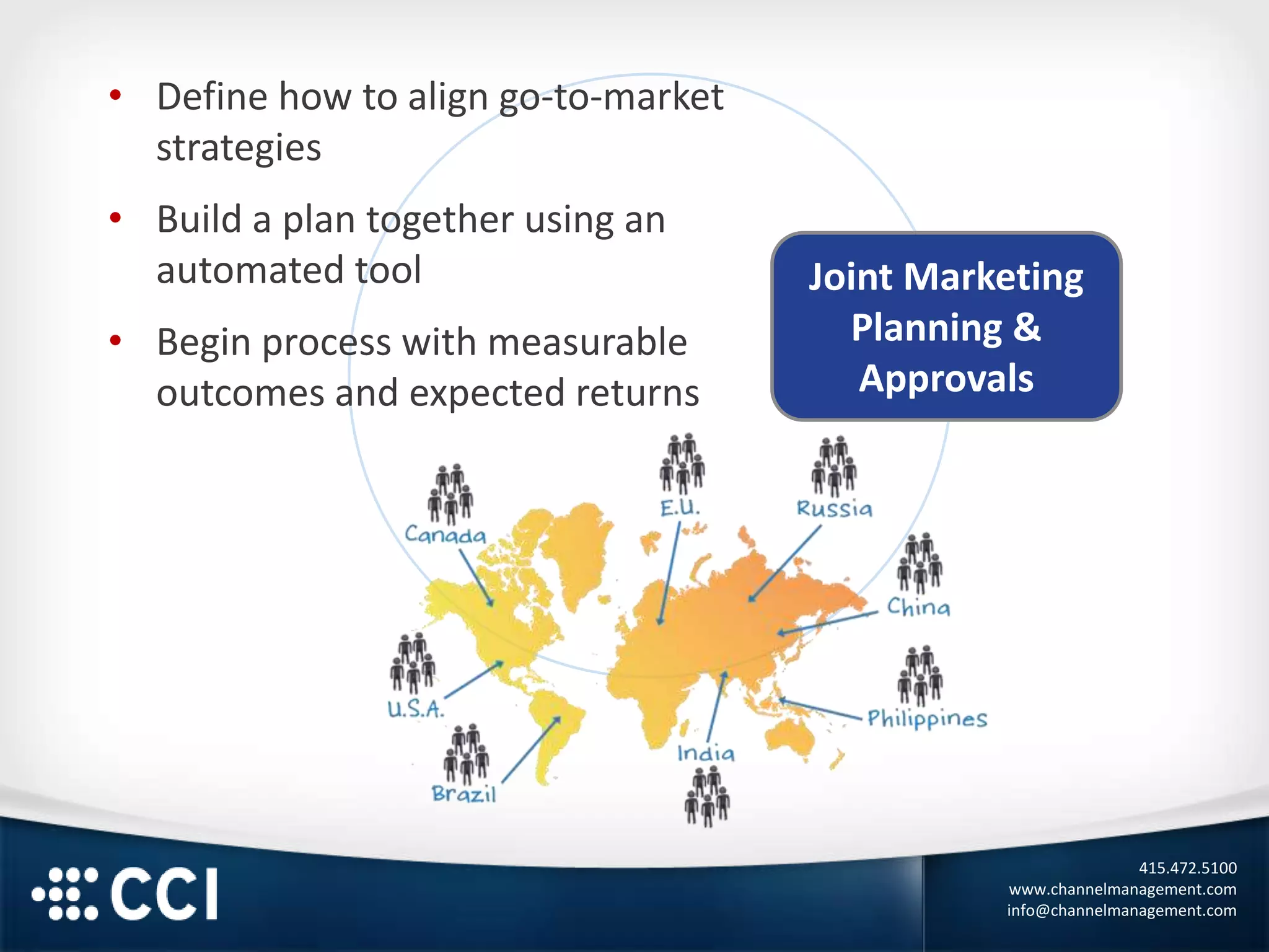 415.472.5100
www.channelmanagement.com
info@channelmanagement.com
Joint Marketing
Planning &
Approvals
• Define how to align go-to-market
strategies
• Build a plan together using an
automated tool
• Begin process with measurable
outcomes and expected returns
 