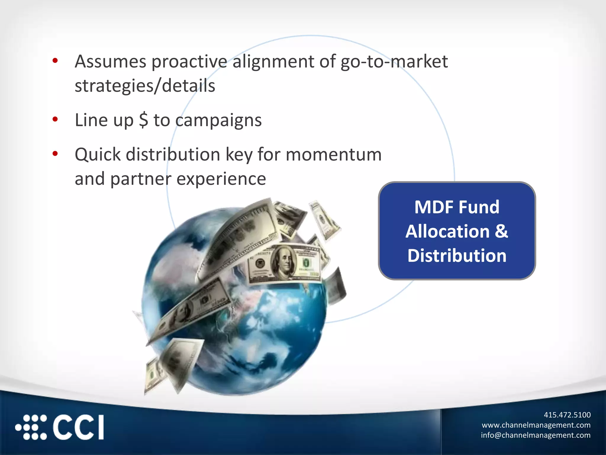 415.472.5100
www.channelmanagement.com
info@channelmanagement.com
MDF Fund
Allocation &
Distribution
• Assumes proactive alignment of go-to-market
strategies/details
• Line up $ to campaigns
• Quick distribution key for momentum
and partner experience
 