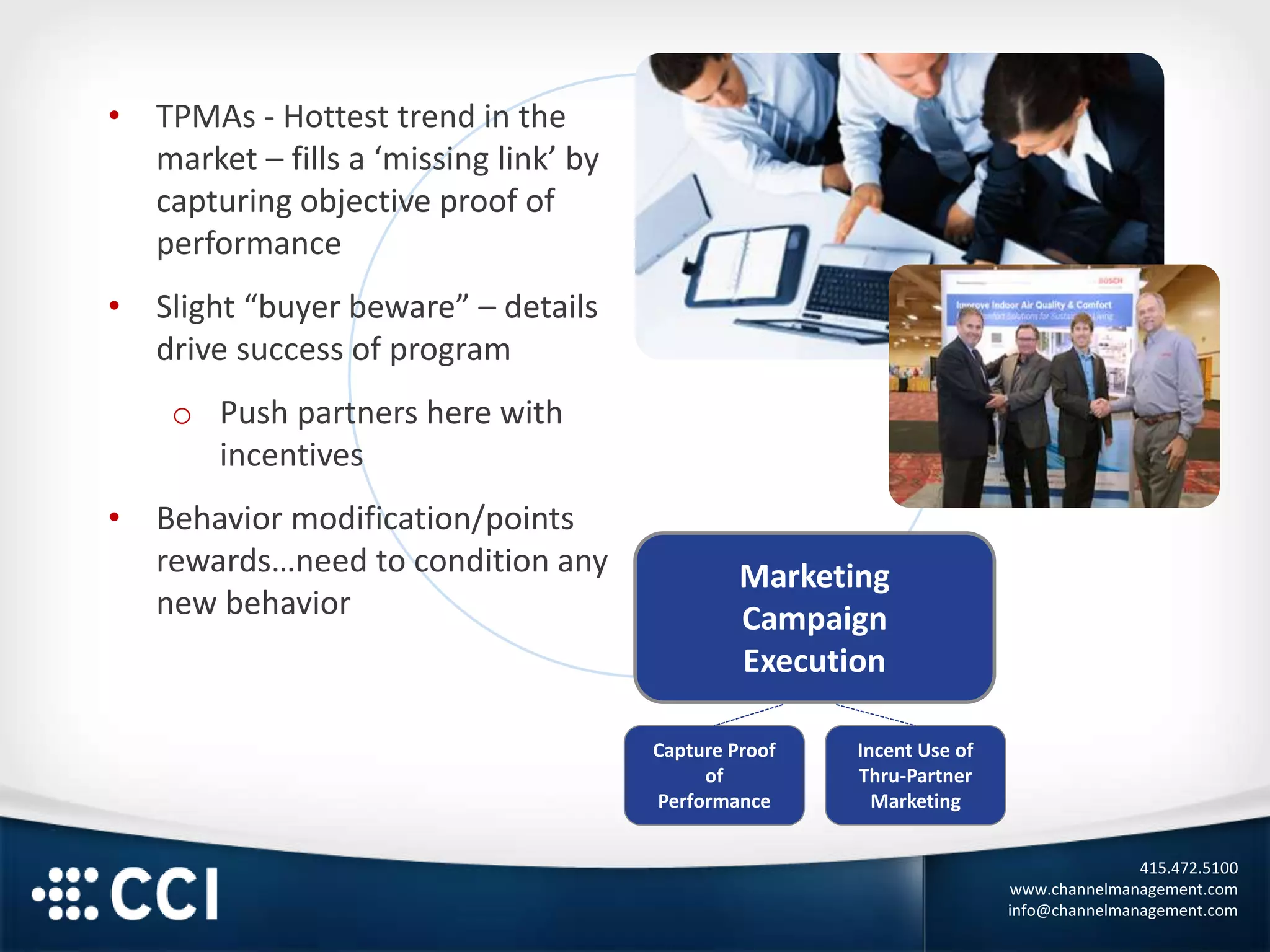 415.472.5100
www.channelmanagement.com
info@channelmanagement.com
Marketing
Campaign
Execution
• TPMAs - Hottest trend in the
market – fills a ‘missing link’ by
capturing objective proof of
performance
• Slight “buyer beware” – details
drive success of program
o Push partners here with
incentives
• Behavior modification/points
rewards…need to condition any
new behavior
Capture Proof
of
Performance
Incent Use of
Thru-Partner
Marketing
 