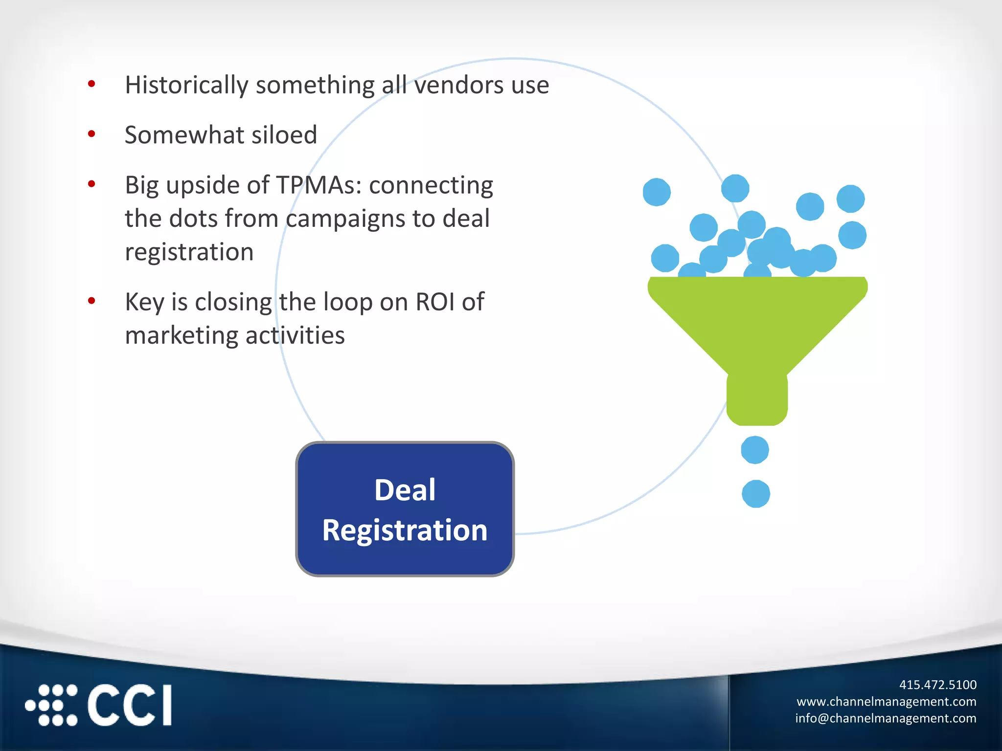 415.472.5100
www.channelmanagement.com
info@channelmanagement.com
Deal
Registration
• Historically something all vendors use
• Somewhat siloed
• Big upside of TPMAs: connecting
the dots from campaigns to deal
registration
• Key is closing the loop on ROI of
marketing activities
 