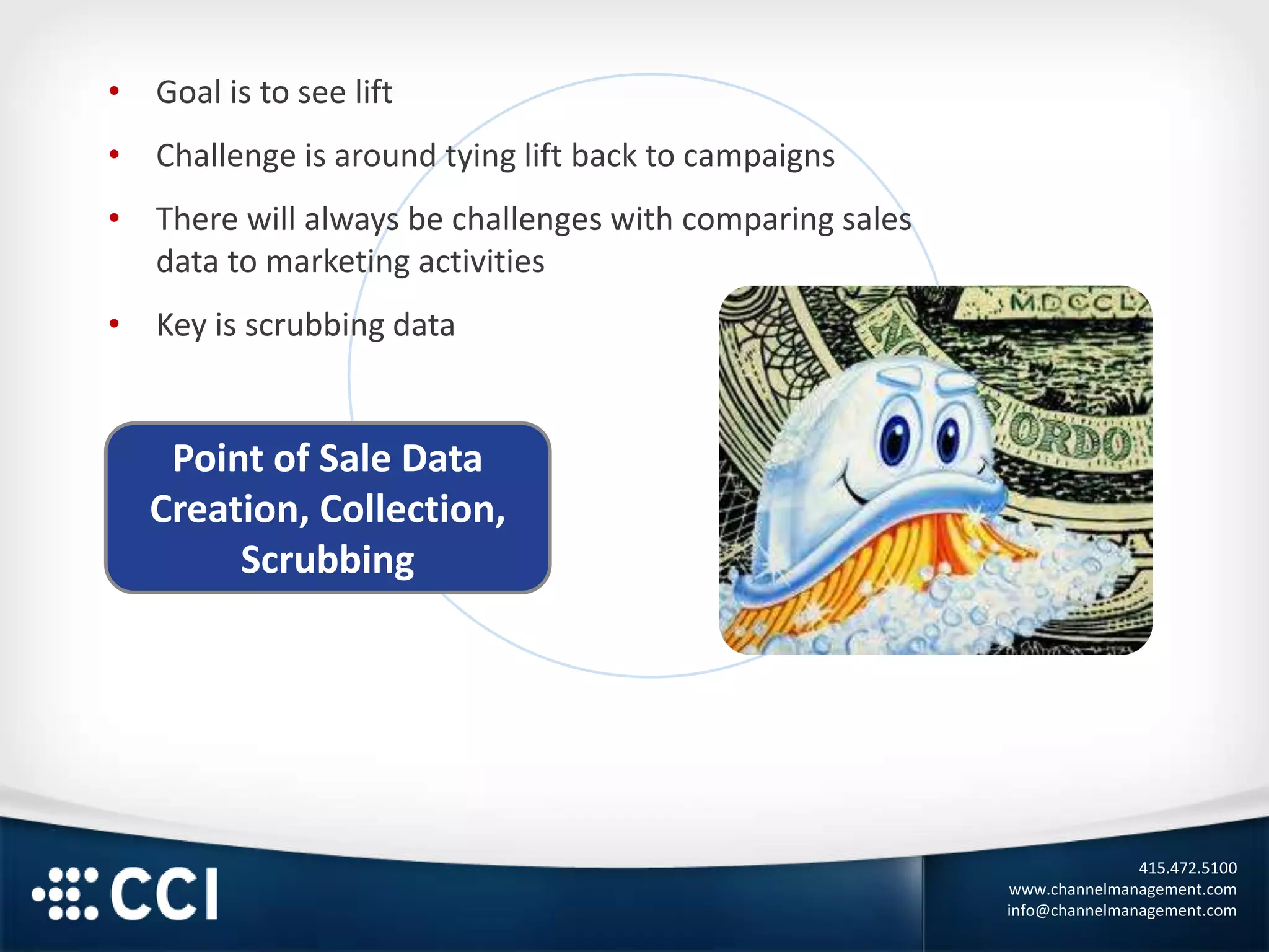 415.472.5100
www.channelmanagement.com
info@channelmanagement.com
Point of Sale Data
Creation, Collection,
Scrubbing
• Goal is to see lift
• Challenge is around tying lift back to campaigns
• There will always be challenges with comparing sales
data to marketing activities
• Key is scrubbing data
 