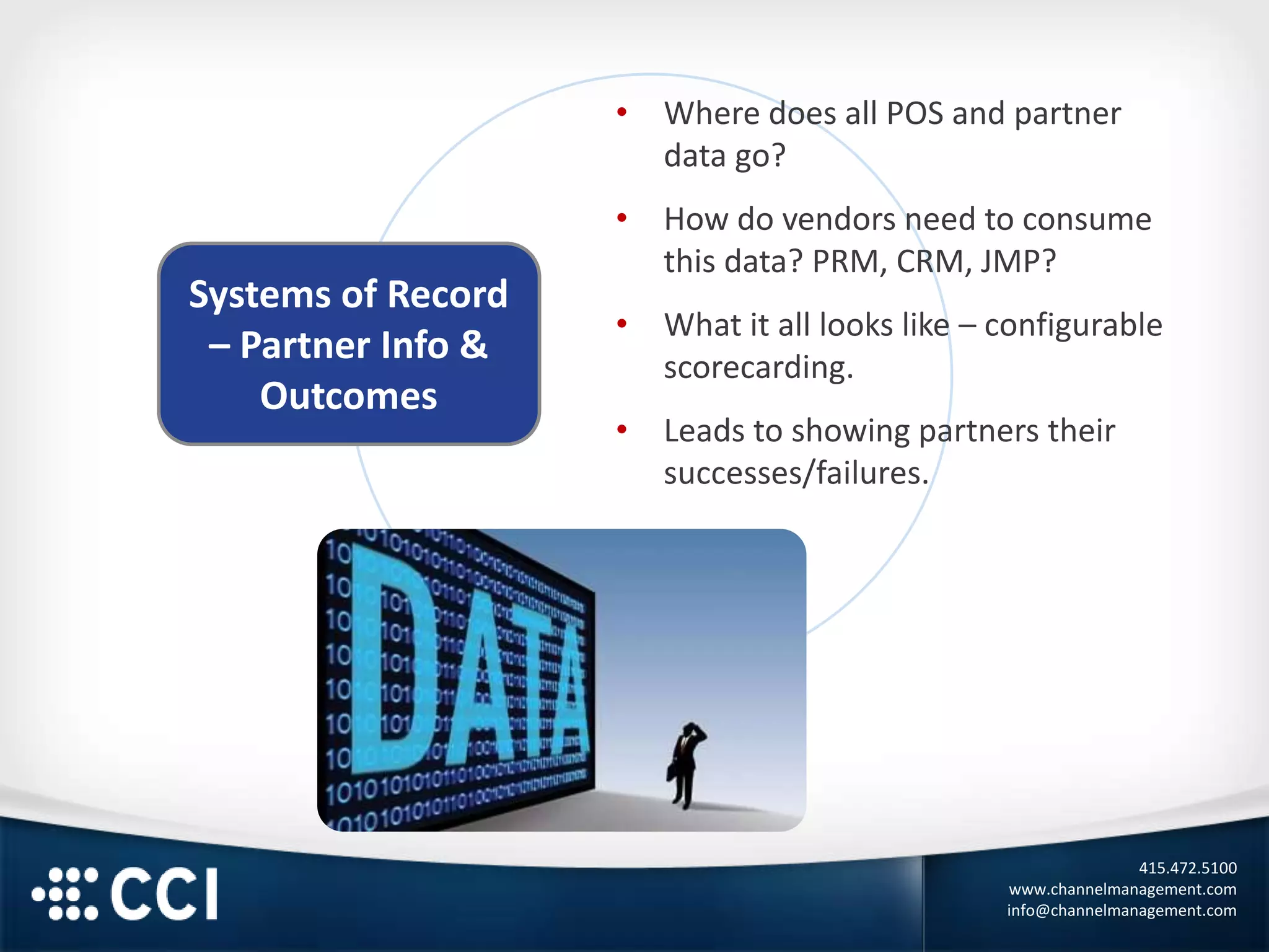 415.472.5100
www.channelmanagement.com
info@channelmanagement.com
Systems of Record
– Partner Info &
Outcomes
• Where does all POS and partner
data go?
• How do vendors need to consume
this data? PRM, CRM, JMP?
• What it all looks like – configurable
scorecarding.
• Leads to showing partners their
successes/failures.
 