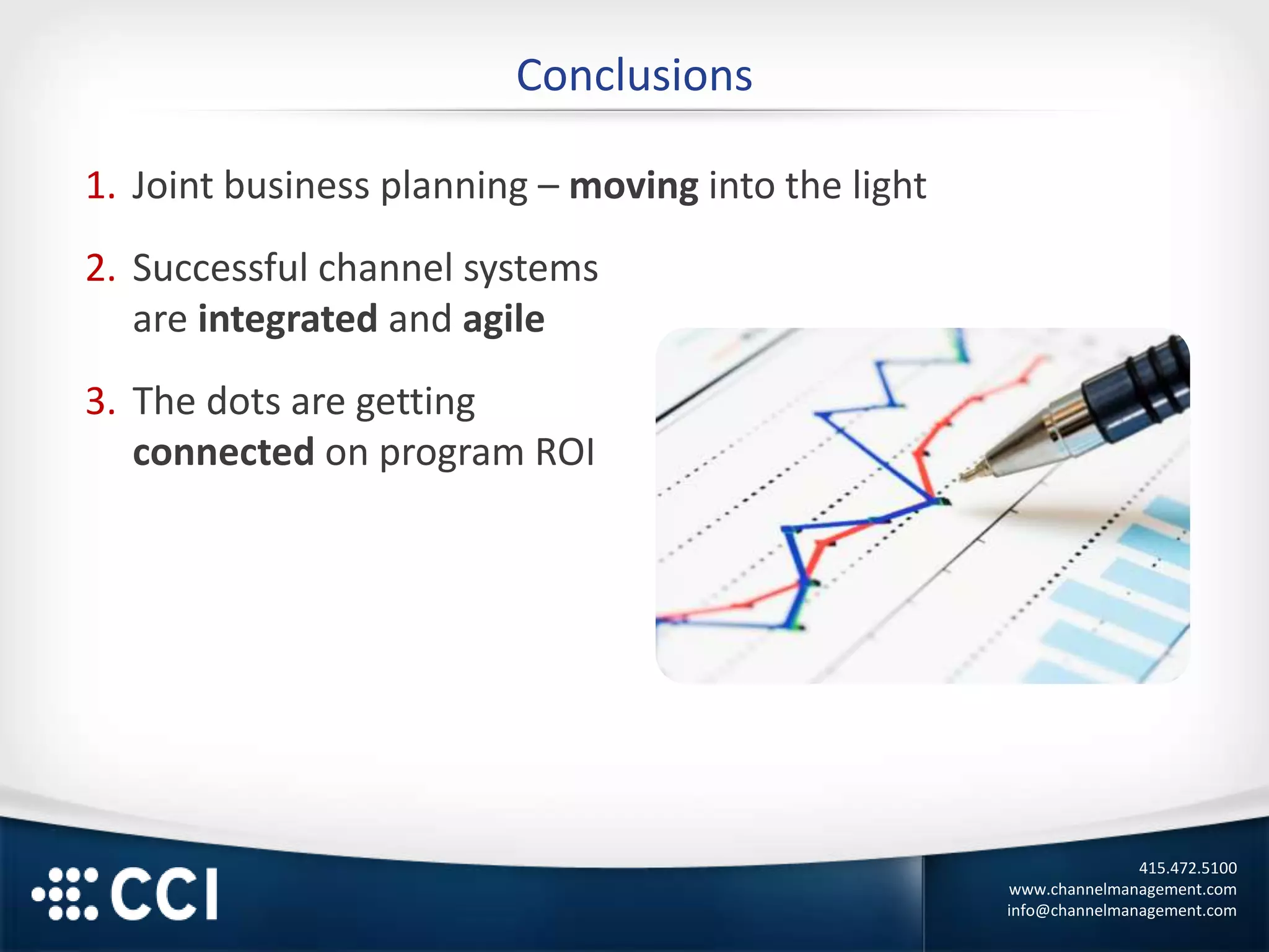 415.472.5100
www.channelmanagement.com
info@channelmanagement.com
Conclusions
1. Joint business planning – moving into the light
2. Successful channel systems
are integrated and agile
3. The dots are getting
connected on program ROI
 