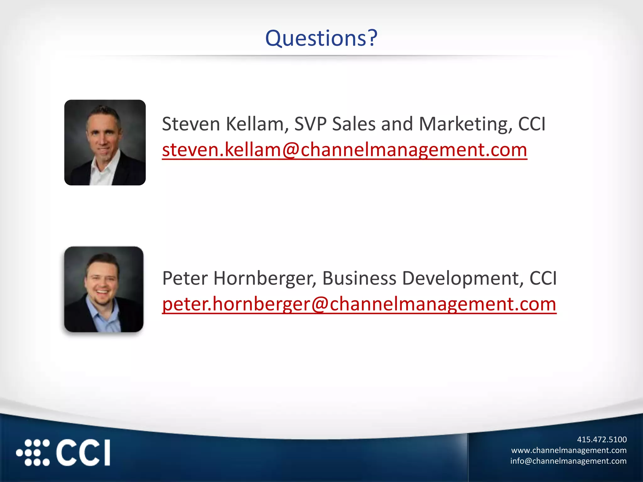 415.472.5100
www.channelmanagement.com
info@channelmanagement.com
Questions?
Steven Kellam, SVP Sales and Marketing, CCI
steven.kellam@channelmanagement.com
Peter Hornberger, Business Development, CCI
peter.hornberger@channelmanagement.com
 