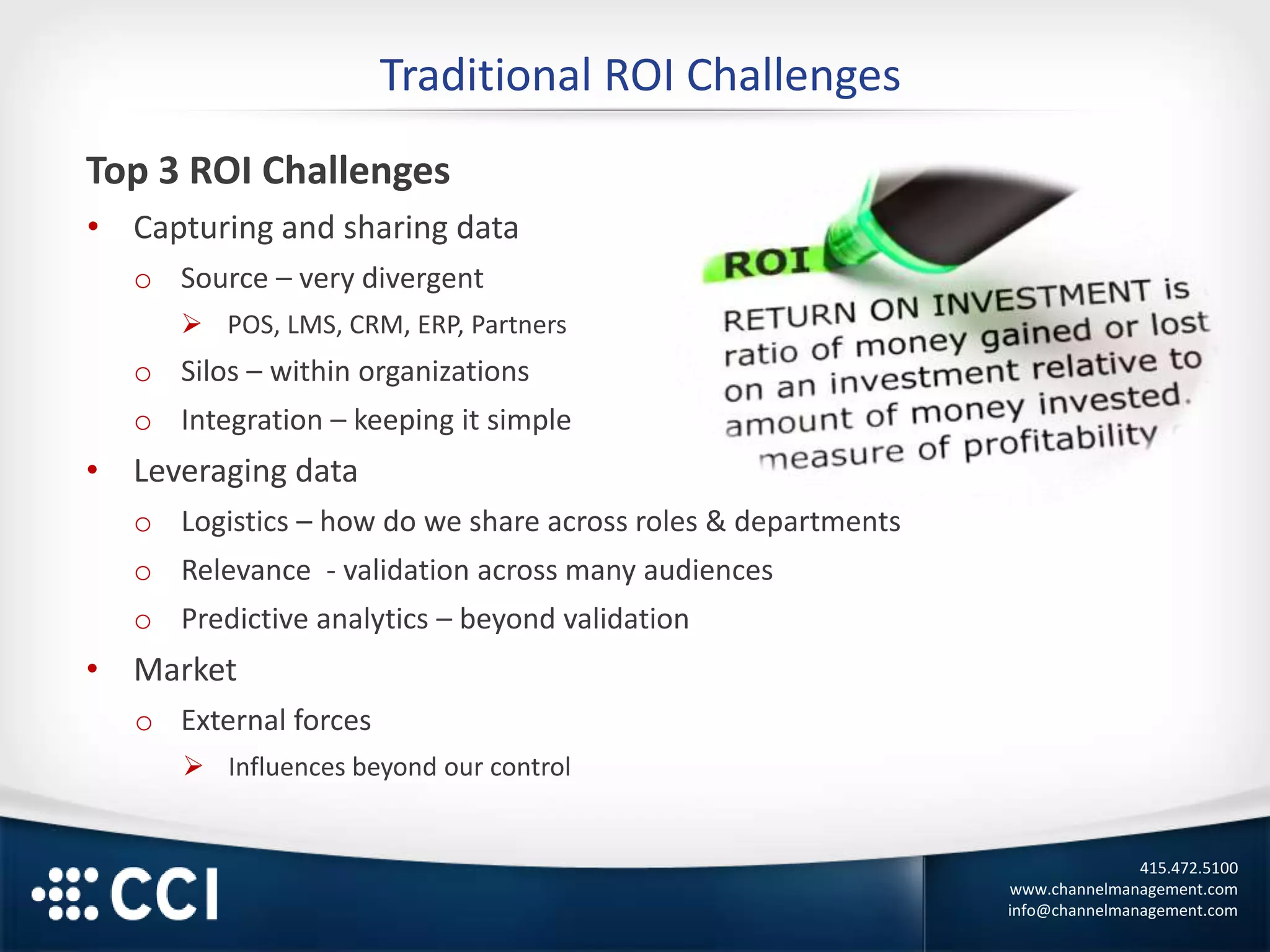 415.472.5100
www.channelmanagement.com
info@channelmanagement.com
Traditional ROI Challenges
Top 3 ROI Challenges
• Capturing and sharing data
o Source – very divergent
 POS, LMS, CRM, ERP, Partners
o Silos – within organizations
o Integration – keeping it simple
• Leveraging data
o Logistics – how do we share across roles & departments
o Relevance - validation across many audiences
o Predictive analytics – beyond validation
• Market
o External forces
 Influences beyond our control
 