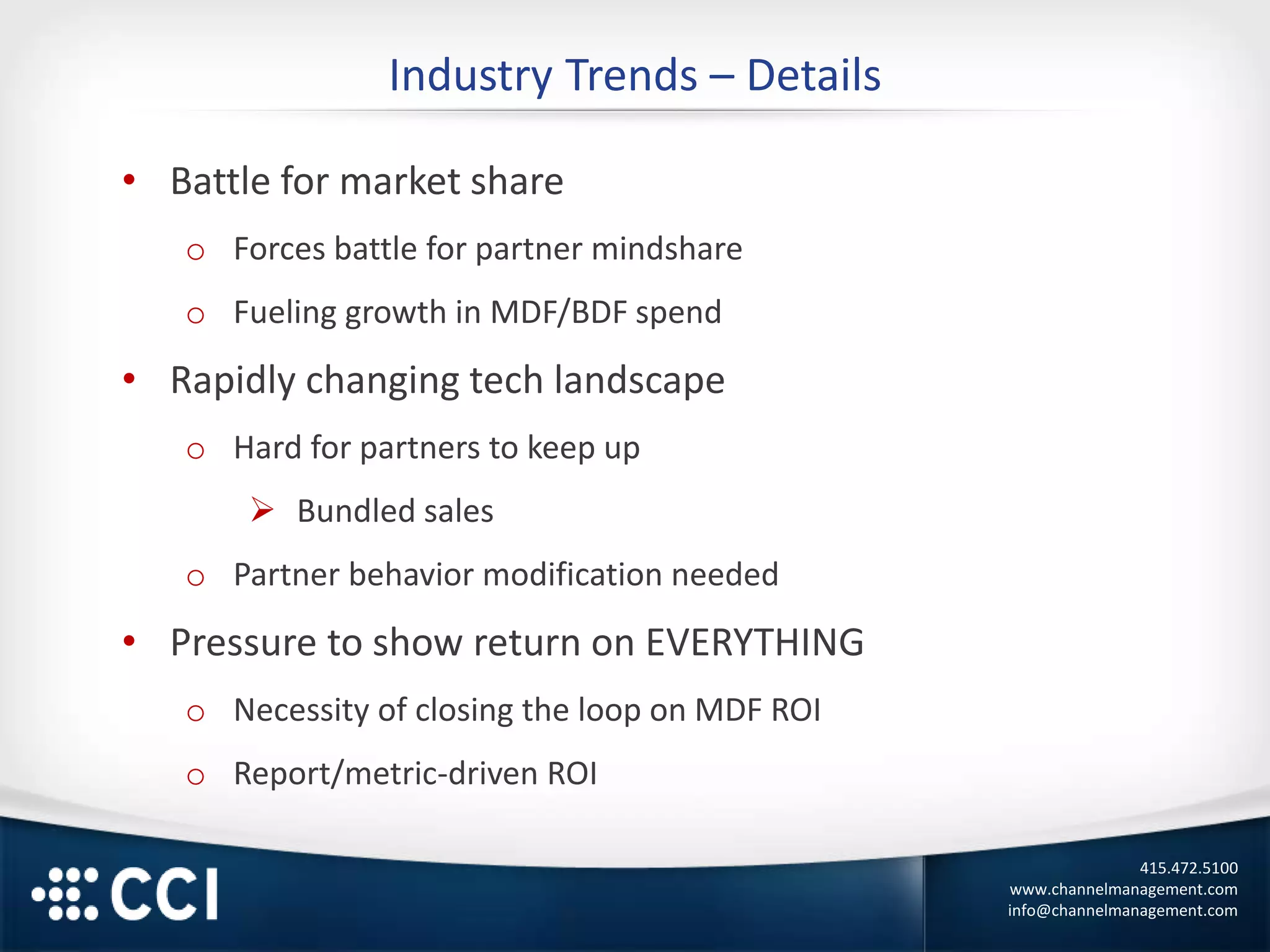 415.472.5100
www.channelmanagement.com
info@channelmanagement.com
Industry Trends – Details
• Battle for market share
o Forces battle for partner mindshare
o Fueling growth in MDF/BDF spend
• Rapidly changing tech landscape
o Hard for partners to keep up
 Bundled sales
o Partner behavior modification needed
• Pressure to show return on EVERYTHING
o Necessity of closing the loop on MDF ROI
o Report/metric-driven ROI
 