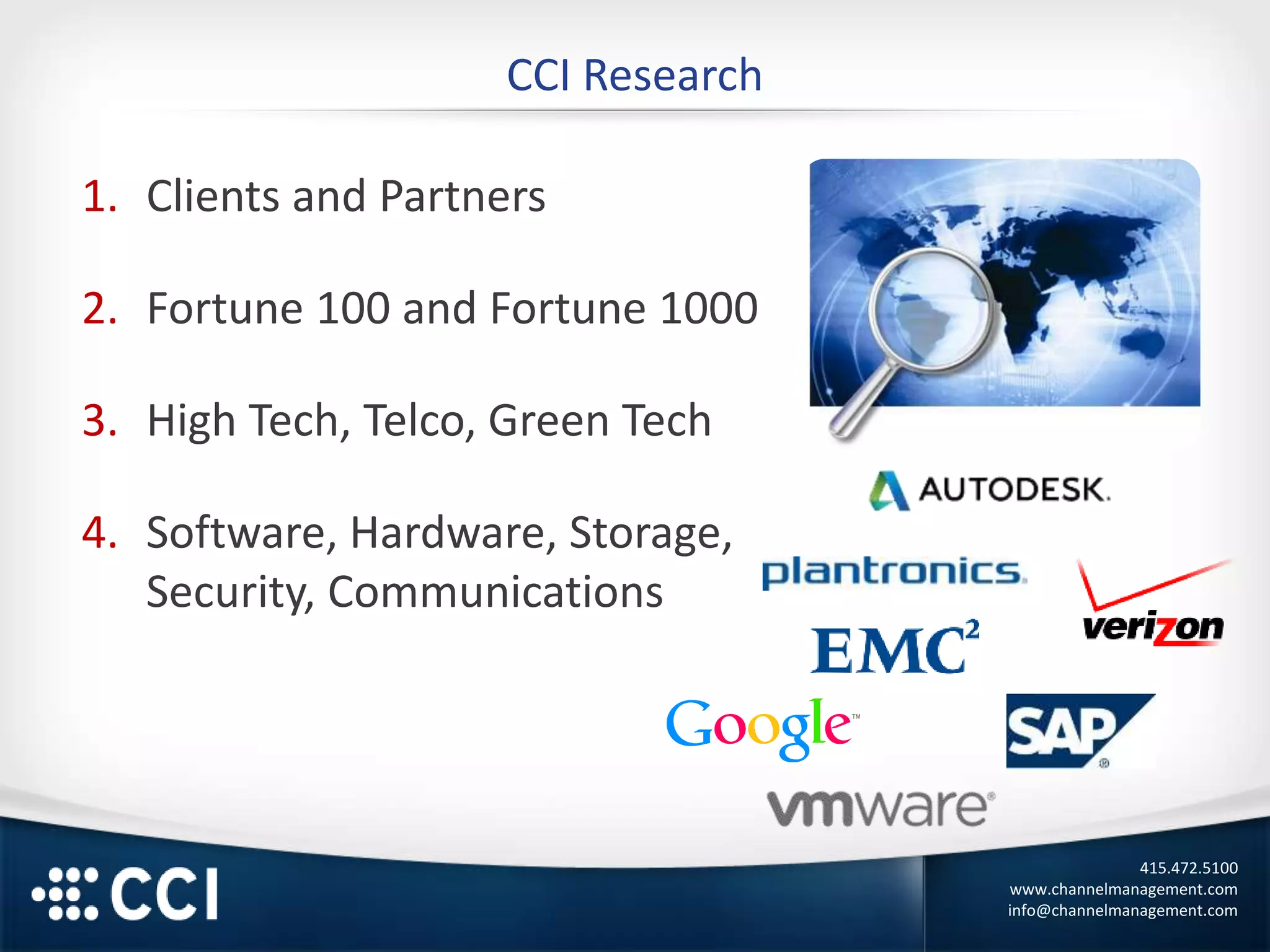 415.472.5100
www.channelmanagement.com
info@channelmanagement.com
CCI Research
1. Clients and Partners
2. Fortune 100 and Fortune 1000
3. High Tech, Telco, Green Tech
4. Software, Hardware, Storage,
Security, Communications
 