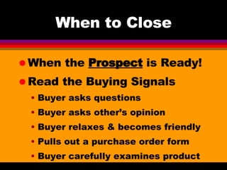 When to Close When the  Prospect  is Ready! Read the Buying Signals Buyer asks questions Buyer asks other’s opinion Buyer relaxes & becomes friendly Pulls out a purchase order form Buyer carefully examines product 